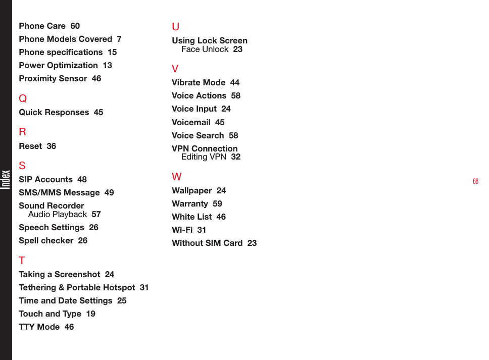 68IndexPhone Care  60Phone Models Covered  7Phone specications  15Power Optimization  13Proximity Sensor  46QQuick Responses  45RReset  36SSIP Accounts  48SMS/MMS Message  49Sound RecorderAudio Playback  57Speech Settings  26Spell checker  26TTaking a Screenshot  24Tethering &amp; Portable Hotspot  31Time and Date Settings  25Touch and Type  19TTY Mode  46UUsing Lock ScreenFace Unlock  23VVibrate Mode  44Voice Actions  58Voice Input  24Voicemail  45Voice Search  58VPN ConnectionEditing VPN  32WWallpaper  24Warranty  59White List  46Wi-Fi  31Without SIM Card  23
