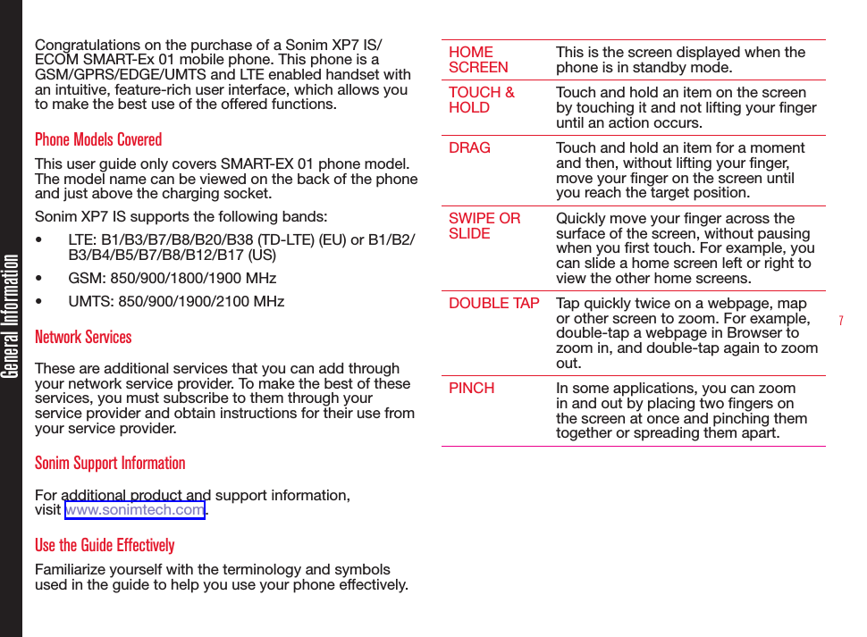 7Congratulations on the purchase of a Sonim XP7 IS/ECOM SMART-Ex 01 mobile phone. This phone is a GSM/GPRS/EDGE/UMTS and LTE enabled handset with an intuitive, feature-rich user interface, which allows you to make the best use of the offered functions.Phone Models CoveredThis user guide only covers SMART-EX 01 phone model. The model name can be viewed on the back of the phone and just above the charging socket.Sonim XP7 IS supports the following bands:•  LTE: B1/B3/B7/B8/B20/B38 (TD-LTE) (EU) or B1/B2/B3/B4/B5/B7/B8/B12/B17 (US)•  GSM: 850/900/1800/1900 MHz•  UMTS: 850/900/1900/2100 MHzNetwork Services These are additional services that you can add through your network service provider. To make the best of these services, you must subscribe to them through your service provider and obtain instructions for their use from your service provider. Sonim Support Information For additional product and support information,  visit www.sonimtech.com.Use the Guide EffectivelyFamiliarize yourself with the terminology and symbols used in the guide to help you use your phone effectively.HOME SCREENThis is the screen displayed when the phone is in standby mode.TOUCH &amp; HOLDTouch and hold an item on the screen by touching it and not lifting your nger until an action occurs.DRAG Touch and hold an item for a moment and then, without lifting your nger, move your nger on the screen until you reach the target position.SWIPE OR SLIDEQuickly move your nger across the surface of the screen, without pausing when you rst touch. For example, you can slide a home screen left or right to view the other home screens.DOUBLE TAP Tap quickly twice on a webpage, map or other screen to zoom. For example, double-tap a webpage in Browser to zoom in, and double-tap again to zoom out. PINCH In some applications, you can zoom in and out by placing two ngers on the screen at once and pinching them together or spreading them apart.General Information