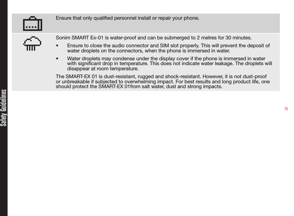 10Ensure that only qualied personnel install or repair your phone.Sonim SMART Ex-01 is water-proof and can be submerged to 2 metres for 30 minutes.•  Ensure to close the audio connector and SIM slot properly. This will prevent the deposit of water droplets on the connectors, when the phone is immersed in water.•  Water droplets may condense under the display cover if the phone is immersed in water with signicant drop in temperature. This does not indicate water leakage. The droplets will disappear at room temperature.The SMART-EX 01 is dust-resistant, rugged and shock-resistant. However, it is not dust-proof or unbreakable if subjected to overwhelming impact. For best results and long product life, one should protect the SMART-EX 01from salt water, dust and strong impacts.Safety Guidelines