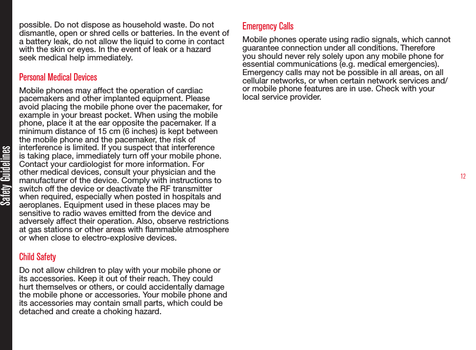 12Safety Guidelinespossible. Do not dispose as household waste. Do not dismantle, open or shred cells or batteries. In the event of a battery leak, do not allow the liquid to come in contact with the skin or eyes. In the event of leak or a hazard seek medical help immediately.Personal Medical DevicesMobile phones may affect the operation of cardiac pacemakers and other implanted equipment. Please avoid placing the mobile phone over the pacemaker, for example in your breast pocket. When using the mobile phone, place it at the ear opposite the pacemaker. If a minimum distance of 15 cm (6 inches) is kept between the mobile phone and the pacemaker, the risk of interference is limited. If you suspect that interference is taking place, immediately turn off your mobile phone. Contact your cardiologist for more information. For other medical devices, consult your physician and the manufacturer of the device. Comply with instructions to switch off the device or deactivate the RF transmitter when required, especially when posted in hospitals and aeroplanes. Equipment used in these places may be sensitive to radio waves emitted from the device and adversely affect their operation. Also, observe restrictions at gas stations or other areas with ammable atmosphere or when close to electro-explosive devices.Child SafetyDo not allow children to play with your mobile phone or its accessories. Keep it out of their reach. They could hurt themselves or others, or could accidentally damage the mobile phone or accessories. Your mobile phone and its accessories may contain small parts, which could be detached and create a choking hazard.Emergency CallsMobile phones operate using radio signals, which cannot guarantee connection under all conditions. Therefore you should never rely solely upon any mobile phone for essential communications (e.g. medical emergencies). Emergency calls may not be possible in all areas, on all cellular networks, or when certain network services and/or mobile phone features are in use. Check with your local service provider.