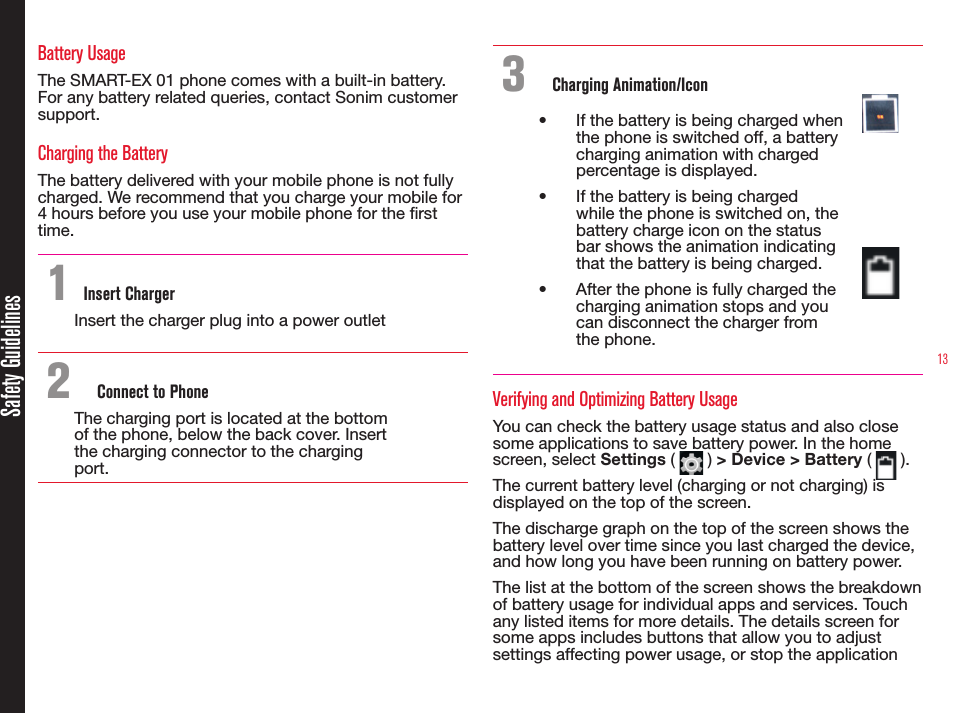 13Safety GuidelinesBattery UsageThe SMART-EX 01 phone comes with a built-in battery. For any battery related queries, contact Sonim customer support.Charging the BatteryThe battery delivered with your mobile phone is not fully charged. We recommend that you charge your mobile for 4 hours before you use your mobile phone for the rst time.1 Insert ChargerInsert the charger plug into a power outlet2  Connect to PhoneThe charging port is located at the bottom  of the phone, below the back cover. Insert the charging connector to the charging port.3  Charging Animation/Icon•  If the battery is being charged when the phone is switched off, a battery charging animation with charged percentage is displayed.•  If the battery is being charged while the phone is switched on, the battery charge icon on the status bar shows the animation indicating that the battery is being charged. •  After the phone is fully charged the charging animation stops and you can disconnect the charger from the phone.Verifying and Optimizing Battery UsageYou can check the battery usage status and also close some applications to save battery power. In the home screen, select Settings (   ) &gt; Device &gt; Battery (   ). The current battery level (charging or not charging) is displayed on the top of the screen.The discharge graph on the top of the screen shows the battery level over time since you last charged the device, and how long you have been running on battery power.The list at the bottom of the screen shows the breakdown of battery usage for individual apps and services. Touch any listed items for more details. The details screen for some apps includes buttons that allow you to adjust settings affecting power usage, or stop the application 