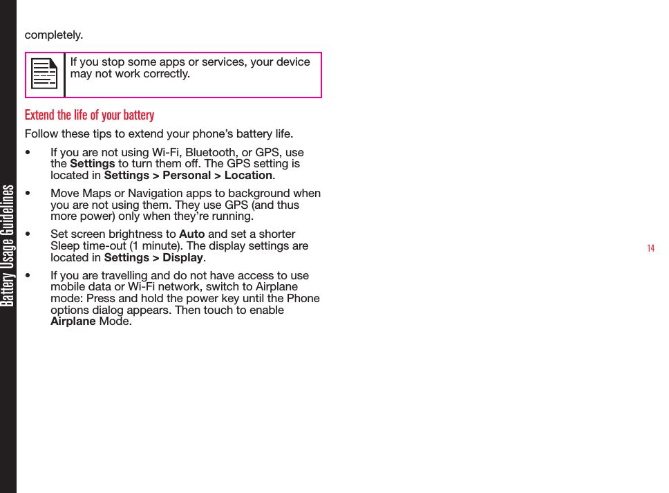 14Battery Usage Guidelinescompletely.If you stop some apps or services, your device may not work correctly.Extend the life of your batteryFollow these tips to extend your phone’s battery life.•  If you are not using Wi-Fi, Bluetooth, or GPS, use the Settings to turn them off. The GPS setting is located in Settings &gt; Personal &gt; Location.•  Move Maps or Navigation apps to background when you are not using them. They use GPS (and thus more power) only when they’re running.•  Set screen brightness to Auto and set a shorter Sleep time-out (1 minute). The display settings are located in Settings &gt; Display.•  If you are travelling and do not have access to use mobile data or Wi-Fi network, switch to Airplane mode: Press and hold the power key until the Phone options dialog appears. Then touch to enable Airplane Mode.