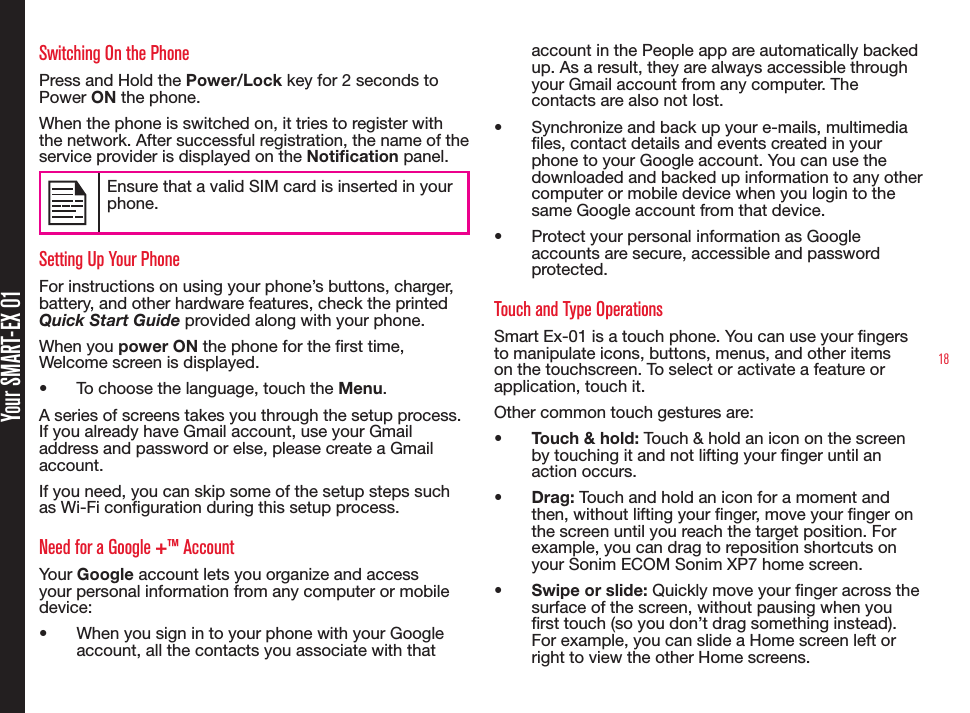 18Your SMART-EX 01Switching On the PhonePress and Hold the Power/Lock key for 2 seconds to Power ON the phone.When the phone is switched on, it tries to register with the network. After successful registration, the name of the service provider is displayed on the Notication panel. Ensure that a valid SIM card is inserted in your phone.Setting Up Your PhoneFor instructions on using your phone’s buttons, charger, battery, and other hardware features, check the printed Quick Start Guide provided along with your phone.When you power ON the phone for the rst time, Welcome screen is displayed.•  To choose the language, touch the Menu.A series of screens takes you through the setup process. If you already have Gmail account, use your Gmail address and password or else, please create a Gmail account.If you need, you can skip some of the setup steps such as Wi-Fi conguration during this setup process.Need for a Google +™ AccountYour Google account lets you organize and access your personal information from any computer or mobile device:•  When you sign in to your phone with your Google account, all the contacts you associate with that account in the People app are automatically backed up. As a result, they are always accessible through your Gmail account from any computer. The contacts are also not lost.•  Synchronize and back up your e-mails, multimedia les, contact details and events created in your phone to your Google account. You can use the downloaded and backed up information to any other computer or mobile device when you login to the same Google account from that device.•  Protect your personal information as Google accounts are secure, accessible and password protected.Touch and Type OperationsSmart Ex-01 is a touch phone. You can use your ngers to manipulate icons, buttons, menus, and other items on the touchscreen. To select or activate a feature or application, touch it.Other common touch gestures are:•  Touch &amp; hold: Touch &amp; hold an icon on the screen by touching it and not lifting your nger until an action occurs.•  Drag: Touch and hold an icon for a moment and then, without lifting your nger, move your nger on the screen until you reach the target position. For example, you can drag to reposition shortcuts on your Sonim ECOM Sonim XP7 home screen.•  Swipe or slide: Quickly move your nger across the surface of the screen, without pausing when you rst touch (so you don’t drag something instead). For example, you can slide a Home screen left or right to view the other Home screens.