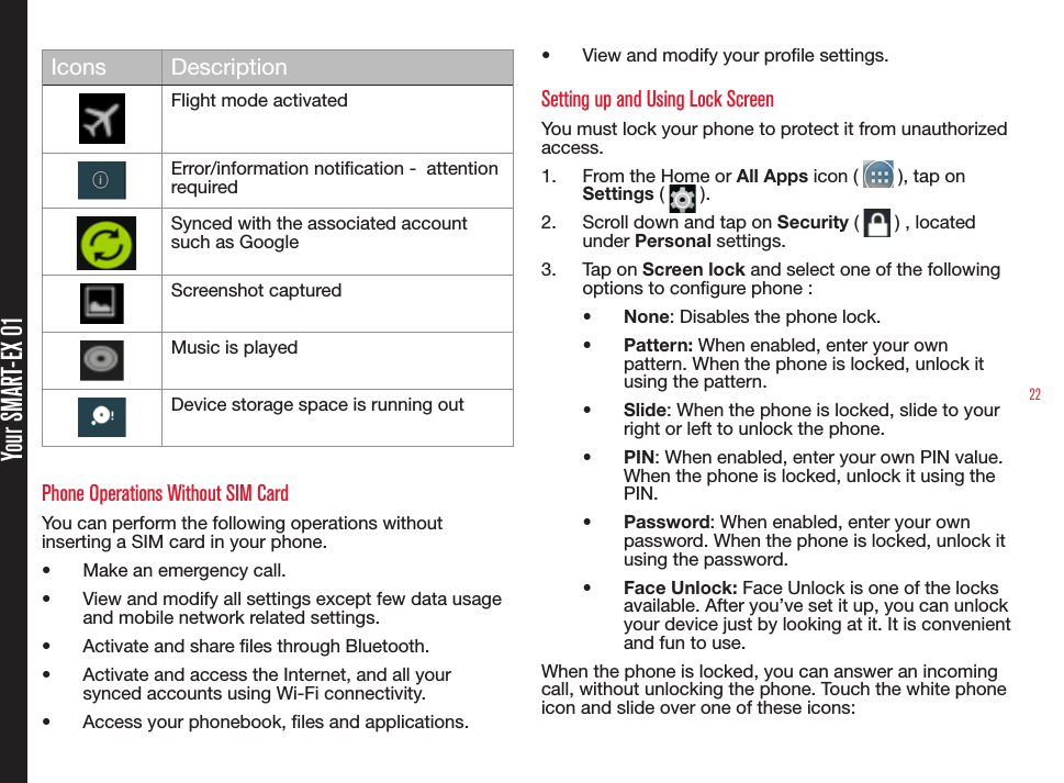 22Your SMART-EX 01Icons DescriptionFlight mode activatedError/information notication -  attention required     Synced with the associated account such as GoogleScreenshot capturedMusic is playedDevice storage space is running outPhone Operations Without SIM CardYou can perform the following operations without inserting a SIM card in your phone.•  Make an emergency call.•  View and modify all settings except few data usage and mobile network related settings.•  Activate and share les through Bluetooth. •  Activate and access the Internet, and all your synced accounts using Wi-Fi connectivity.•  Access your phonebook, les and applications.•  View and modify your prole settings.Setting up and Using Lock ScreenYou must lock your phone to protect it from unauthorized access.1.  From the Home or All Apps icon (   ), tap on  Settings (   ).2.  Scroll down and tap on Security (   ) , located under Personal settings.3.  Tap on Screen lock and select one of the following options to congure phone :•  None: Disables the phone lock.•  Pattern: When enabled, enter your own pattern. When the phone is locked, unlock it using the pattern.•  Slide: When the phone is locked, slide to your right or left to unlock the phone.•  PIN: When enabled, enter your own PIN value. When the phone is locked, unlock it using the PIN.•  Password: When enabled, enter your own password. When the phone is locked, unlock it using the password.•  Face Unlock: Face Unlock is one of the locks available. After you’ve set it up, you can unlock your device just by looking at it. It is convenient and fun to use.When the phone is locked, you can answer an incoming call, without unlocking the phone. Touch the white phone icon and slide over one of these icons: