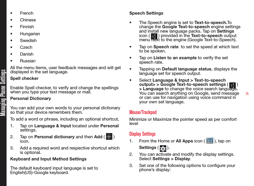 25Managing Phone Settings•  French•  Chinese•  Finnish•  Hungarian•  Swedish•  Czech•  Danish•  RussianAll the menu items, user feedback messages and will get displayed in the set language.Spell checkerEnable Spell checker, to verify and change the spellings  when you type your text message or mail.Personal DictionaryYou can add your own words to your personal dictionary so that your device remembers them.To add a word or phrase, including an optional shortcut,1.  Tap on Language &amp; Input located under Personal settings.2.  Tap on Personal dictionary and then Add (   ) icon.3.  Add a required word and respective shortcut which is optional.Keyboard and Input Method SettingsThe default keyboard input language is set to English(US)-Google keyboard.Speech Settings•  The Speech engine is set to Text-to-speech.To change the Google Text-to-speech engine settings and install new language packs. Tap on Settings icon (   ) provided in the Text-to-speech output menu next to the engine (Google Text-to-Speech).•  Tap on Speech rate  to set the speed at which text to be spoken.•  Tap on Listen to an example to verify the set speech rate.•  Tapping on Default language status, displays the language set for speech output.•  Select Language &amp; Input &gt; Text-to-speech output&gt; &gt; Google Text-to-speech settings (   ) &gt; Language to change the voice search language.  You can search anything on Google, send message or can use for navigation using voice command in your own set language.Mouse/TrackpadMinimize or Maximize the pointer speed as per comfort levelDisplay Settings1.  From the Home or All Apps icon (   ), tap on Settings (   ). 2.  You can activate and modify the display settings. Select Settings &gt; Display.3.  Set one of the following options to congure your phone’s display: 