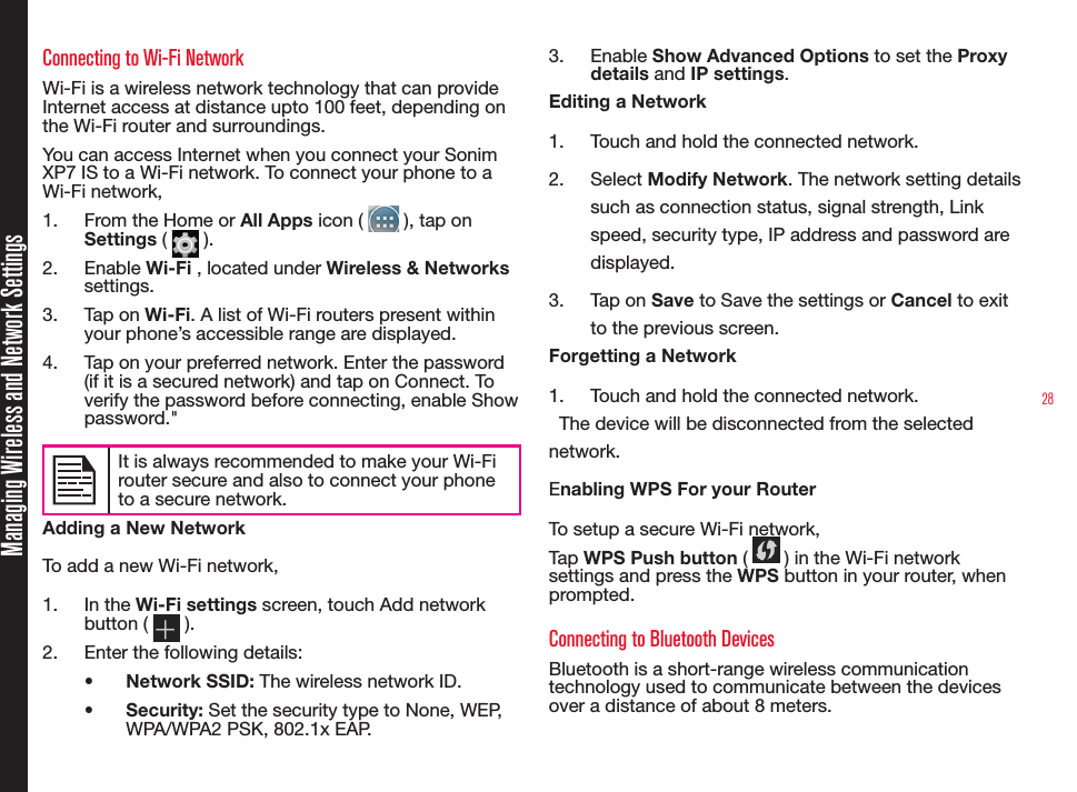 28Managing Wireless and Network SettingsConnecting to Wi-Fi NetworkWi-Fi is a wireless network technology that can provide Internet access at distance upto 100 feet, depending on the Wi-Fi router and surroundings.You can access Internet when you connect your Sonim XP7 IS to a Wi-Fi network. To connect your phone to a Wi-Fi network,1.  From the Home or All Apps icon (   ), tap on Settings (   ).2.  Enable Wi-Fi , located under Wireless &amp; Networks settings.3.  Tap on Wi-Fi. A list of Wi-Fi routers present within your phone’s accessible range are displayed.4.  Tap on your preferred network. Enter the password (if it is a secured network) and tap on Connect. To verify the password before connecting, enable Show password.&quot;It is always recommended to make your Wi-Firouter secure and also to connect your phoneto a secure network. Adding a New NetworkTo add a new Wi-Fi network,1.  In the Wi-Fi settings screen, touch Add network button (   ).2.  Enter the following details:•  Network SSID: The wireless network ID.•  Security: Set the security type to None, WEP, WPA/WPA2 PSK, 802.1x EAP.3.  Enable Show Advanced Options to set the Proxy details and IP settings.Editing a Network1.  Touch and hold the connected network.2.  Select Modify Network. The network setting details such as connection status, signal strength, Link speed, security type, IP address and password are displayed.3.  Tap on Save to Save the settings or Cancel to exit to the previous screen.Forgetting a Network1.  Touch and hold the connected network.  The device will be disconnected from the selected network.Enabling WPS For your Router To setup a secure Wi-Fi network, Tap WPS Push button (   ) in the Wi-Fi network settings and press the WPS button in your router, when prompted.Connecting to Bluetooth DevicesBluetooth is a short-range wireless communication technology used to communicate between the devices over a distance of about 8 meters.