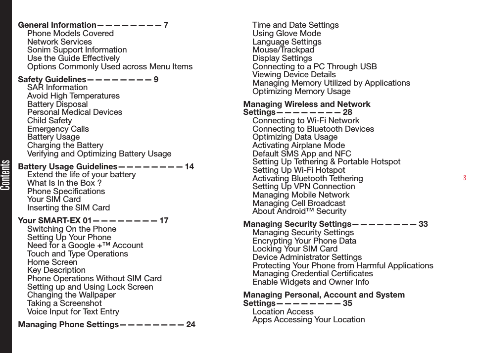 3ContentsGeneral  Information————————   7Phone Models CoveredNetwork Services Sonim Support Information Use the Guide EffectivelyOptions Commonly Used across Menu ItemsSafety  Guidelines————————   9SAR InformationAvoid High TemperaturesBattery DisposalPersonal Medical DevicesChild SafetyEmergency CallsBattery UsageCharging the BatteryVerifying and Optimizing Battery UsageBattery Usage Guidelines————————  14Extend the life of your batteryWhat Is In the Box ?Phone SpecicationsYour SIM CardInserting the SIM CardYour SMART-EX 01————————  17Switching On the PhoneSetting Up Your PhoneNeed for a Google +™ AccountTouch and Type OperationsHome ScreenKey DescriptionPhone Operations Without SIM CardSetting up and Using Lock ScreenChanging the WallpaperTaking a ScreenshotVoice Input for Text EntryManaging Phone Settings————————  24Time and Date SettingsUsing Glove ModeLanguage Settings Mouse/TrackpadDisplay SettingsConnecting to a PC Through USBViewing Device DetailsManaging Memory Utilized by ApplicationsOptimizing Memory UsageManaging Wireless and Network Settings————————   28Connecting to Wi-Fi NetworkConnecting to Bluetooth DevicesOptimizing Data UsageActivating Airplane Mode Default SMS App and NFCSetting Up Tethering &amp; Portable HotspotSetting Up Wi-Fi HotspotActivating Bluetooth TetheringSetting Up VPN ConnectionManaging Mobile NetworkManaging Cell BroadcastAbout Android™ SecurityManaging Security Settings————————  33Managing Security SettingsEncrypting Your Phone DataLocking Your SIM CardDevice Administrator SettingsProtecting Your Phone from Harmful ApplicationsManaging Credential CerticatesEnable Widgets and Owner InfoManaging Personal, Account and System Settings————————   35Location AccessApps Accessing Your Location