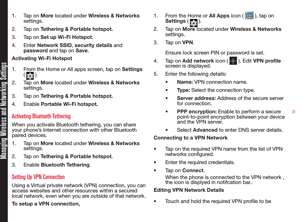 31Managing Wireless and Networking Settings1.  Tap on More located under Wireless &amp; Networks settings.2.  Tap on Tethering &amp; Portable hotspot.3.  Tap on Set up Wi-Fi Hotspot.4.  Enter Network SSID, security details and password and tap on Save.Activating Wi-Fi Hotspot1.  From the Home or All apps screen, tap on Settings (   ).2.  Tap on More located under Wireless &amp; Networks settings.3.  Tap on Tethering &amp; Portable hotspot.4.  Enable Portable Wi-Fi hotspot.Activating Bluetooth TetheringWhen you activate Bluetooth tethering, you can share your phone’s Internet connection with other Bluetooth paired devices.1.  Tap on More located under Wireless &amp; Networks settings.2.  Tap on Tethering &amp; Portable hotspot.3.  Enable Bluetooth Tethering.Setting Up VPN ConnectionUsing a Virtual private network (VPN) connection, you can access websites and other resources within a secured local network, even when you are outside of that network.To setup a VPN connection,1.  From the Home or All Apps icon (   ), tap on Settings (   ).2.  Tap on More located under Wireless &amp; Networks settings.3.  Tap on VPN.Ensure lock screen PIN or password is set.4.  Tap on Add network icon (   ). Edit VPN prole screen is displayed.5.  Enter the following details:•  Name: VPN connection name.•  Type: Select the connection type.•  Server address: Address of the secure server for connection.•  PPP encryption: Enable to perform a secure point-to-point encryption between your device and the VPN server.•  Select Advanced to enter DNS server details.Connecting to a VPN Network•  Tap on the required VPN name from the list of VPN networks congured.•  Enter the required credentials.•  Tap on Connect.When the phone is connected to the VPN network , the icon is displyed in notifcation bar..Editing VPN Network Details•  Touch and hold the required VPN prole to be 