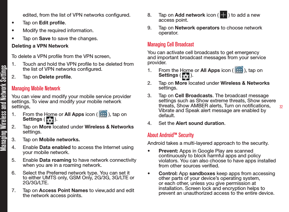 32Managing Wireless and Network Settingsedited, from the list of VPN networks congured.•  Tap on Edit prole.•  Modify the required information.•  Tap on Save to save the changes.Deleting a VPN NetworkTo delete a VPN prole from the VPN screen,1.  Touch and hold the VPN prole to be deleted from the list of VPN networks congured.2.  Tap on Delete prole.Managing Mobile NetworkYou can view and modify your mobile service provider settings. To view and modify your mobile network settings,1.  From the Home or All Apps icon (   ), tap on Settings (   ).2.  Tap on More located under Wireless &amp; Networks settings.3.  Tap on Mobile networks.4.  Enable Data enabled to access the Internet using your mobile network.5.  Enable Data roaming to have network connectivity when you are in a roaming network.6.  Select the Preferred network type. You can set it to either UMTS only, GSM Only, 2G/3G, 3G/LTE or 2G/3G/LTE.7.  Tap on Access Point Names to view,add and edit the network access points. 8.  Tap on Add network icon (   ) to add a new access point.9.  Tap on Network operators to choose network operator.Managing Cell BroadcastYou can activate cell broadcasts to get emergency and important broadcast messages from your service provider.1.  From the Home or All Apps icon (   ), tap on Settings (   ).2.  Tap on More located under Wireless &amp; Networks settings.3.  Tap on Cell Broadcasts. The broadcast message settings such as Show extreme threats, Show severe threats, Show AMBER alerts, Turn on notications, Vibrate and Speak alert message are enabled by default.4.  Set the Alert sound duration.About Android™ SecurityAndroid takes a multi-layered approach to the security.•  Prevent: Apps in Google Play are scanned continuously to block harmful apps and policy violators. You can also choose to have apps installed from other sources veried.•  Control: App sandboxes keep apps from accessing other parts of your device’s operating system, or each other, unless you give permission at installation. Screen lock and encryption helps to prevent an unauthorized access to the entire device.