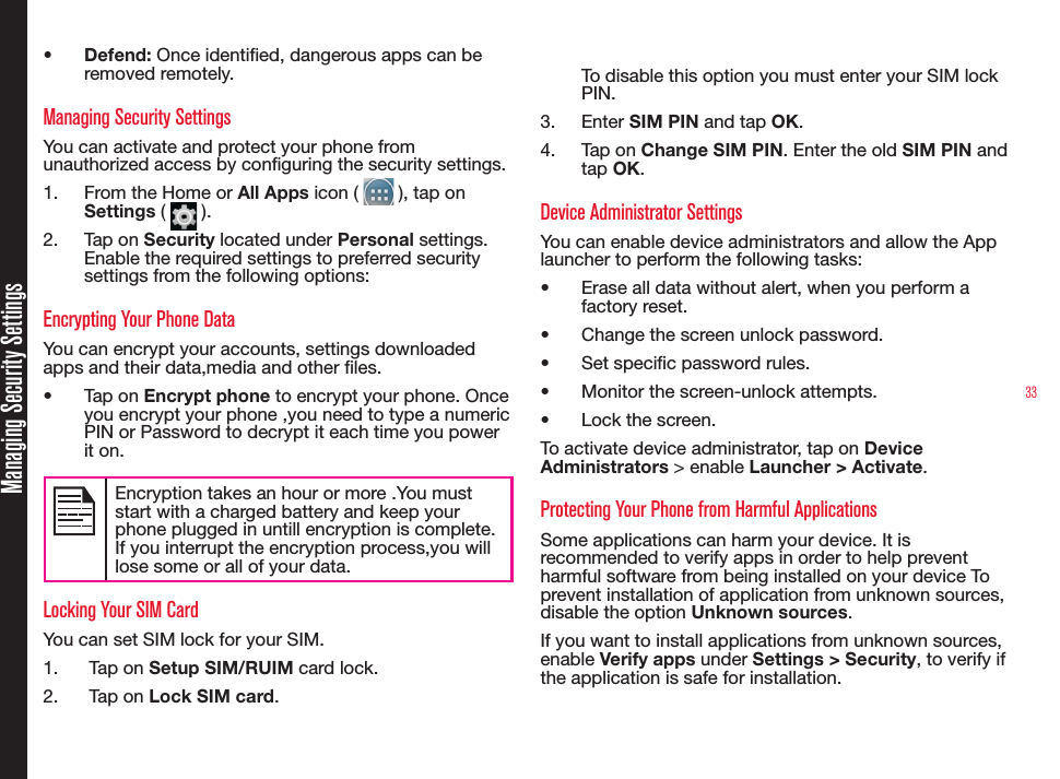 33Managing Security Settings•  Defend: Once identied, dangerous apps can be removed remotely.Managing Security SettingsYou can activate and protect your phone from unauthorized access by conguring the security settings.1.  From the Home or All Apps icon (   ), tap on Settings (   ).2.  Tap on Security located under Personal settings. Enable the required settings to preferred security settings from the following options:Encrypting Your Phone DataYou can encrypt your accounts, settings downloaded apps and their data,media and other les.•  Tap on Encrypt phone to encrypt your phone. Once you encrypt your phone ,you need to type a numeric PIN or Password to decrypt it each time you power it on. Encryption takes an hour or more .You must start with a charged battery and keep your phone plugged in untill encryption is complete.If you interrupt the encryption process,you will lose some or all of your data.Locking Your SIM CardYou can set SIM lock for your SIM.1.   Tap on Setup SIM/RUIM card lock.2.   Tap on Lock SIM card.  To disable this option you must enter your SIM lock PIN.3.  Enter SIM PIN and tap OK.4.  Tap on Change SIM PIN. Enter the old SIM PIN and tap OK.Device Administrator SettingsYou can enable device administrators and allow the App launcher to perform the following tasks:•  Erase all data without alert, when you perform a factory reset.•  Change the screen unlock password.•  Set specic password rules.•  Monitor the screen-unlock attempts.•  Lock the screen.To activate device administrator, tap on Device Administrators &gt; enable Launcher &gt; Activate.Protecting Your Phone from Harmful ApplicationsSome applications can harm your device. It is recommended to verify apps in order to help prevent harmful software from being installed on your device To prevent installation of application from unknown sources, disable the option Unknown sources.If you want to install applications from unknown sources, enable Verify apps under Settings &gt; Security, to verify if the application is safe for installation.
