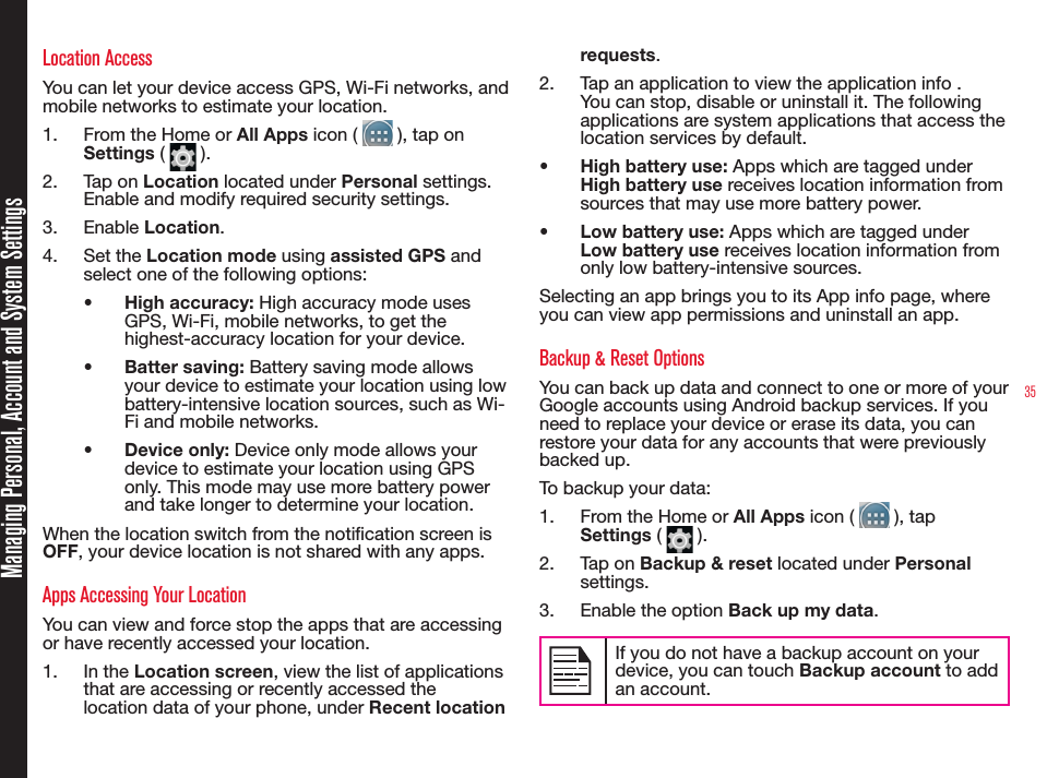 35Location AccessYou can let your device access GPS, Wi-Fi networks, and mobile networks to estimate your location.1.  From the Home or All Apps icon (   ), tap on  Settings (   ).2.  Tap on Location located under Personal settings. Enable and modify required security settings.3.  Enable Location.4.  Set the Location mode using assisted GPS and select one of the following options:•  High accuracy: High accuracy mode uses GPS, Wi-Fi, mobile networks, to get the highest-accuracy location for your device.•  Batter saving: Battery saving mode allows your device to estimate your location using low battery-intensive location sources, such as Wi-Fi and mobile networks.•  Device only: Device only mode allows your device to estimate your location using GPS only. This mode may use more battery power and take longer to determine your location.When the location switch from the notication screen is OFF, your device location is not shared with any apps.Apps Accessing Your LocationYou can view and force stop the apps that are accessing or have recently accessed your location.1.  In the Location screen, view the list of applications that are accessing or recently accessed the location data of your phone, under Recent location requests.2.  Tap an application to view the application info . You can stop, disable or uninstall it. The following applications are system applications that access the location services by default.•  High battery use: Apps which are tagged under High battery use receives location information from sources that may use more battery power.•  Low battery use: Apps which are tagged under Low battery use receives location information from only low battery-intensive sources.Selecting an app brings you to its App info page, where you can view app permissions and uninstall an app.Backup &amp; Reset OptionsYou can back up data and connect to one or more of your Google accounts using Android backup services. If you need to replace your device or erase its data, you can restore your data for any accounts that were previously backed up.To backup your data:1.  From the Home or All Apps icon (   ), tap Settings (   ).2.  Tap on Backup &amp; reset located under Personal settings.3.  Enable the option Back up my data.If you do not have a backup account on your device, you can touch Backup account to add an account.Managing Personal, Account and System Settings