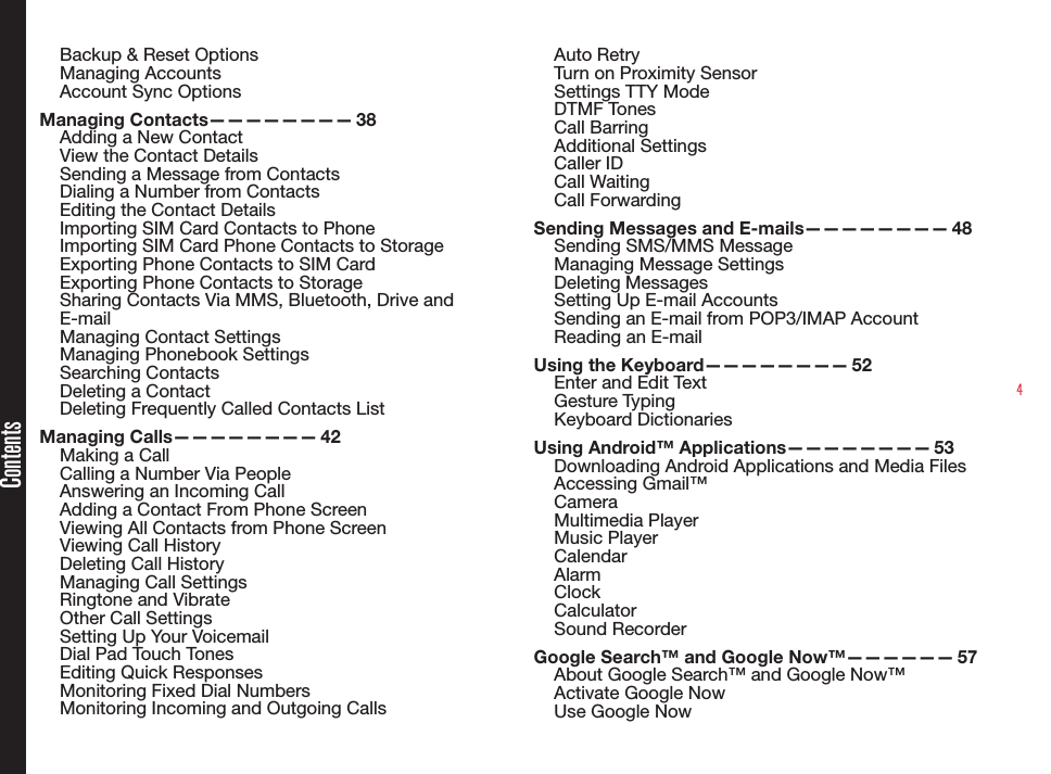 4Backup &amp; Reset OptionsManaging AccountsAccount Sync OptionsManaging  Contacts————————   38Adding a New ContactView the Contact DetailsSending a Message from ContactsDialing a Number from ContactsEditing the Contact DetailsImporting SIM Card Contacts to PhoneImporting SIM Card Phone Contacts to StorageExporting Phone Contacts to SIM CardExporting Phone Contacts to StorageSharing Contacts Via MMS, Bluetooth, Drive and E-mailManaging Contact SettingsManaging Phonebook SettingsSearching ContactsDeleting a ContactDeleting Frequently Called Contacts ListManaging  Calls————————   42Making a CallCalling a Number Via PeopleAnswering an Incoming CallAdding a Contact From Phone ScreenViewing All Contacts from Phone ScreenViewing Call HistoryDeleting Call HistoryManaging Call SettingsRingtone and VibrateOther Call SettingsSetting Up Your VoicemailDial Pad Touch TonesEditing Quick ResponsesMonitoring Fixed Dial NumbersMonitoring Incoming and Outgoing CallsAuto RetryTurn on Proximity SensorSettings TTY ModeDTMF TonesCall BarringAdditional SettingsCaller IDCall WaitingCall ForwardingSending Messages and E-mails————————  48Sending SMS/MMS Message Managing Message SettingsDeleting MessagesSetting Up E-mail AccountsSending an E-mail from POP3/IMAP AccountReading an E-mailUsing the Keyboard————————  52Enter and Edit TextGesture TypingKeyboard DictionariesUsing Android™ Applications————————  53Downloading Android Applications and Media FilesAccessing Gmail™CameraMultimedia Player Music PlayerCalendarAlarmClockCalculatorSound RecorderGoogle Search™ and Google Now™——————  57About Google Search™ and Google Now™Activate Google NowUse Google NowContents