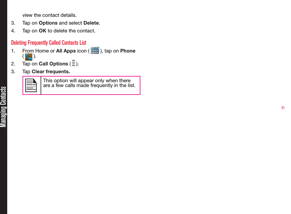 41view the contact details.3.  Tap on Options and select Delete.4.  Tap on OK to delete the contact.Deleting Frequently Called Contacts List1.  From Home or All Apps icon (   ), tap on Phone (   ).2.  Tap on Call Options (   ).3.  Tap Clear frequents.This option will appear only when there are a few calls made frequently in the list.Managing Contacts