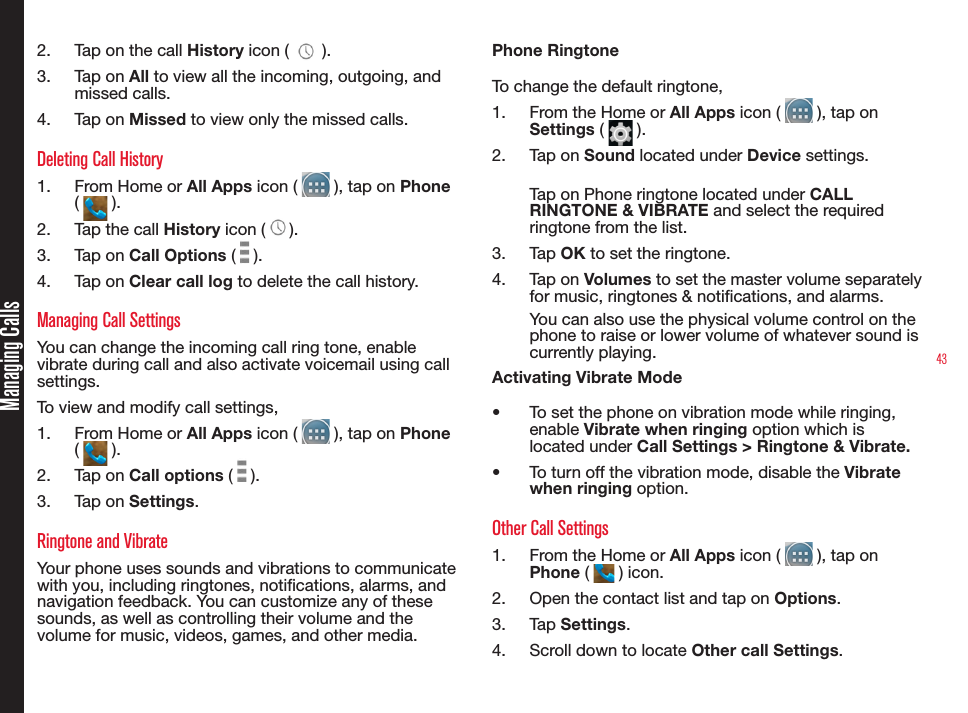 43Managing Calls2.  Tap on the call History icon (   ).3.  Tap on All to view all the incoming, outgoing, and missed calls.4.  Tap on Missed to view only the missed calls.Deleting Call History1.  From Home or All Apps icon (   ), tap on Phone (   ).2.  Tap the call History icon ( ).3.  Tap on Call Options (   ).4.  Tap on Clear call log to delete the call history.Managing Call SettingsYou can change the incoming call ring tone, enable vibrate during call and also activate voicemail using call settings.To view and modify call settings,1.  From Home or All Apps icon (   ), tap on Phone (   ).2.  Tap on Call options (   ).3.  Tap on Settings.Ringtone and VibrateYour phone uses sounds and vibrations to communicate with you, including ringtones, notications, alarms, and navigation feedback. You can customize any of these sounds, as well as controlling their volume and the volume for music, videos, games, and other media.Phone RingtoneTo change the default ringtone,1.  From the Home or All Apps icon (   ), tap on Settings (   ).2.  Tap on Sound located under Device settings.Tap on Phone ringtone located under CALL RINGTONE &amp; VIBRATE and select the required ringtone from the list.3.  Tap OK to set the ringtone.4.  Tap on Volumes to set the master volume separately for music, ringtones &amp; notications, and alarms. You can also use the physical volume control on the phone to raise or lower volume of whatever sound is currently playing.Activating Vibrate Mode•  To set the phone on vibration mode while ringing, enable Vibrate when ringing option which is located under Call Settings &gt; Ringtone &amp; Vibrate. •  To turn off the vibration mode, disable the Vibrate when ringing option.Other Call Settings1.  From the Home or All Apps icon (   ), tap on Phone (   ) icon.2.  Open the contact list and tap on Options.3.  Tap Settings.4.  Scroll down to locate Other call Settings.