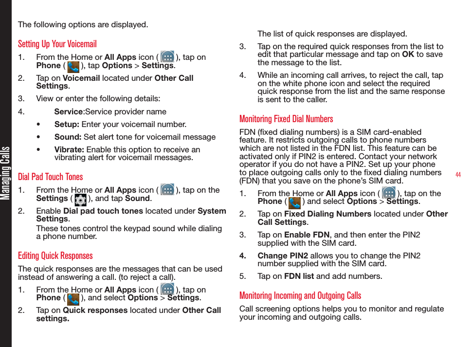 44The following options are displayed.Setting Up Your Voicemail1.  From the Home or All Apps icon (   ), tap on Phone (   ), tap Options &gt; Settings.2.  Tap on Voicemail located under Other Call Settings.3.  View or enter the following details:4.          Service:Service provider name•  Setup: Enter your voicemail number.•  Sound: Set alert tone for voicemail message•  Vibrate: Enable this option to receive an vibrating alert for voicemail messages.Dial Pad Touch Tones1.  From the Home or All Apps icon (   ), tap on the Settings (   ), and tap Sound.2.  Enable Dial pad touch tones located under System Settings. These tones control the keypad sound while dialing a phone number. Editing Quick ResponsesThe quick responses are the messages that can be used instead of answering a call. (to reject a call).1.  From the Home or All Apps icon (   ), tap on Phone (   ), and select Options &gt; Settings.2.  Tap on Quick responses located under Other Call settings.The list of quick responses are displayed. 3.  Tap on the required quick responses from the list to edit that particular message and tap on OK to save the message to the list. 4.  While an incoming call arrives, to reject the call, tap on the white phone icon and select the required quick response from the list and the same response is sent to the caller.Monitoring Fixed Dial NumbersFDN (xed dialing numbers) is a SIM card-enabled feature. It restricts outgoing calls to phone numbers which are not listed in the FDN list. This feature can be activated only if PIN2 is entered. Contact your network operator if you do not have a PIN2. Set up your phone to place outgoing calls only to the xed dialing numbers (FDN) that you save on the phone’s SIM card.1.  From the Home or All Apps icon (   ), tap on the Phone (   ) and select Options &gt; Settings.2.  Tap on Fixed Dialing Numbers located under Other Call Settings.3.  Tap on Enable FDN, and then enter the PIN2 supplied with the SIM card. 4.  Change PIN2 allows you to change the PIN2 number supplied with the SIM card.5.  Tap on FDN list and add numbers.Monitoring Incoming and Outgoing CallsCall screening options helps you to monitor and regulate your incoming and outgoing calls.Managing Calls