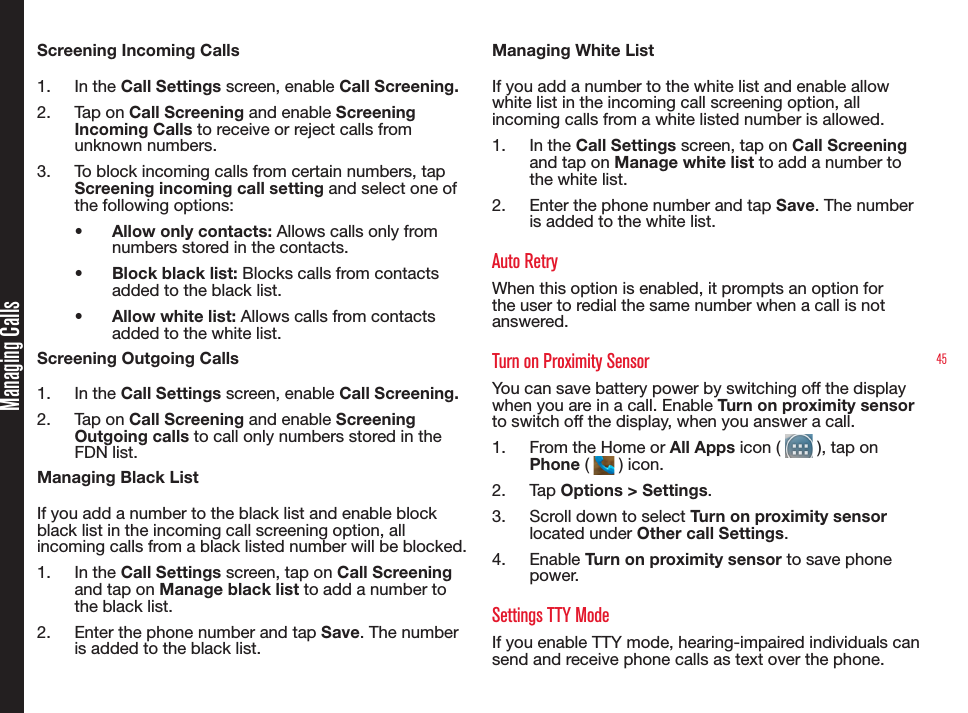 45Screening Incoming Calls1.  In the Call Settings screen, enable Call Screening.2.  Tap on Call Screening and enable Screening Incoming Calls to receive or reject calls from unknown numbers.3.  To block incoming calls from certain numbers, tap Screening incoming call setting and select one of the following options:•  Allow only contacts: Allows calls only from numbers stored in the contacts.•  Block black list: Blocks calls from contacts added to the black list.•  Allow white list: Allows calls from contacts added to the white list.Screening Outgoing Calls1.  In the Call Settings screen, enable Call Screening.2.  Tap on Call Screening and enable Screening Outgoing calls to call only numbers stored in the FDN list.Managing Black ListIf you add a number to the black list and enable block black list in the incoming call screening option, all incoming calls from a black listed number will be blocked.1.  In the Call Settings screen, tap on Call Screening and tap on Manage black list to add a number to the black list.2.  Enter the phone number and tap Save. The number is added to the black list.Managing White ListIf you add a number to the white list and enable allow white list in the incoming call screening option, all incoming calls from a white listed number is allowed.1.  In the Call Settings screen, tap on Call Screening and tap on Manage white list to add a number to the white list.2.  Enter the phone number and tap Save. The number is added to the white list.Auto RetryWhen this option is enabled, it prompts an option for the user to redial the same number when a call is not answered.Turn on Proximity SensorYou can save battery power by switching off the display when you are in a call. Enable Turn on proximity sensor to switch off the display, when you answer a call.1.  From the Home or All Apps icon (   ), tap on Phone (   ) icon.2.  Ta p  Options &gt; Settings.3.  Scroll down to select Turn on proximity sensor located under Other call Settings.4.  Enable Turn on proximity sensor to save phone power.Settings TTY ModeIf you enable TTY mode, hearing-impaired individuals can send and receive phone calls as text over the phone.Managing Calls