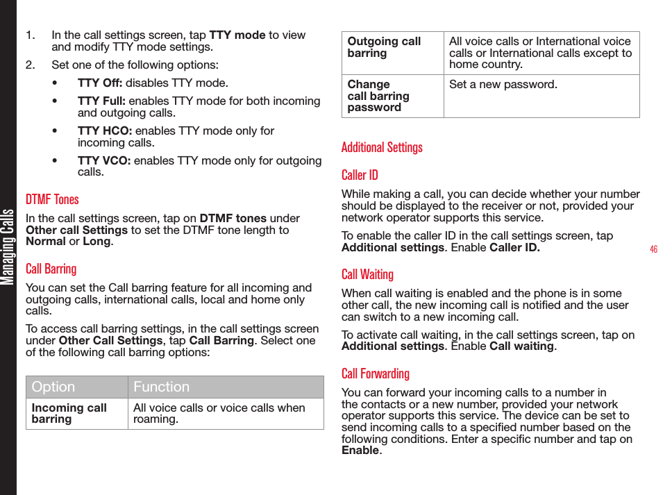 461.  In the call settings screen, tap TTY mode to view and modify TTY mode settings.2.  Set one of the following options:•  TTY Off: disables TTY mode.•  TTY Full: enables TTY mode for both incoming and outgoing calls.•  TTY HCO: enables TTY mode only for incoming calls.•  TTY VCO: enables TTY mode only for outgoing calls.DTMF TonesIn the call settings screen, tap on DTMF tones under Other call Settings to set the DTMF tone length to Normal or Long.Call BarringYou can set the Call barring feature for all incoming and outgoing calls, international calls, local and home only calls.To access call barring settings, in the call settings screen under Other Call Settings, tap Call Barring. Select one of the following call barring options:Option FunctionIncoming call barringAll voice calls or voice calls when roaming.Outgoing call barringAll voice calls or International voice calls or International calls except to home country. Change call barring passwordSet a new password. Additional SettingsCaller IDWhile making a call, you can decide whether your number should be displayed to the receiver or not, provided your network operator supports this service.To enable the caller ID in the call settings screen, tap Additional settings. Enable Caller ID.Call WaitingWhen call waiting is enabled and the phone is in some other call, the new incoming call is notied and the user can switch to a new incoming call.To activate call waiting, in the call settings screen, tap on Additional settings. Enable Call waiting.Call ForwardingYou can forward your incoming calls to a number in the contacts or a new number, provided your network operator supports this service. The device can be set to send incoming calls to a specied number based on the following conditions. Enter a specic number and tap on  Enable.Managing Calls