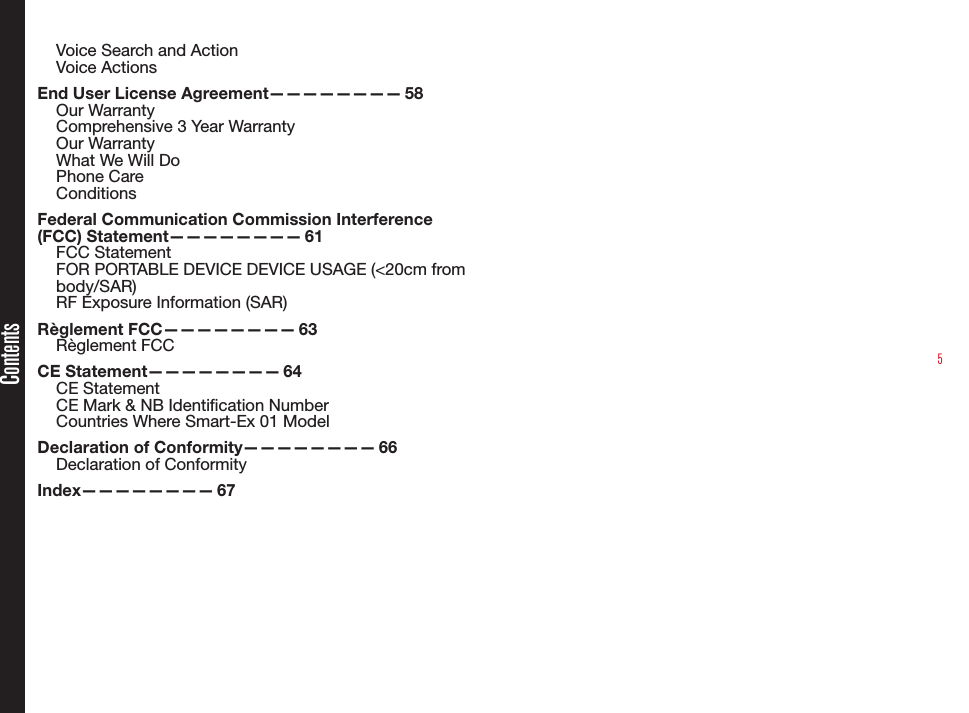 5Voice Search and ActionVoice ActionsEnd User License Agreement————————  58Our WarrantyComprehensive 3 Year WarrantyOur WarrantyWhat We Will DoPhone CareConditionsFederal Communication Commission Interference (FCC)  Statement————————   61FCC StatementFOR PORTABLE DEVICE DEVICE USAGE (&lt;20cm from body/SAR)RF Exposure Information (SAR)Règlement  FCC————————   63Règlement FCCCE  Statement————————   64CE StatementCE Mark &amp; NB Identication NumberCountries Where Smart-Ex 01 ModelDeclaration of Conformity————————  66Declaration of Conformity Index————————   67Contents