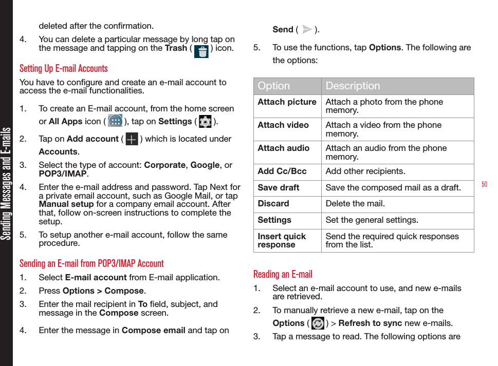 50Sending Messages and E-mailsdeleted after the conrmation.4.  You can delete a particular message by long tap on the message and tapping on the Trash (   ) icon.Setting Up E-mail AccountsYou have to congure and create an e-mail account to access the e-mail functionalities.1.  To create an E-mail account, from the home screen or All Apps icon (   ), tap on Settings (   ).2.  Tap on Add account (   ) which is located under Accounts.3.  Select the type of account: Corporate, Google, or POP3/IMAP. 4.  Enter the e-mail address and password. Tap Next for a private email account, such as Google Mail, or tap Manual setup for a company email account. After that, follow on-screen instructions to complete the setup.5.  To setup another e-mail account, follow the same procedure.Sending an E-mail from POP3/IMAP Account1.  Select E-mail account from E-mail application.2.  Press Options &gt; Compose.3.  Enter the mail recipient in To eld, subject, and message in the Compose screen.4.  Enter the message in Compose email and tap on Send (   ).5.  To use the functions, tap Options. The following are the options:Option DescriptionAttach picture  Attach a photo from the phone memory.Attach video Attach a video from the phone memory.Attach audio Attach an audio from the phone memory.Add Cc/Bcc Add other recipients.Save draft Save the composed mail as a draft.Discard Delete the mail.Settings Set the general settings.Insert quick responseSend the required quick responses from the list.Reading an E-mail1.  Select an e-mail account to use, and new e-mails are retrieved. 2.  To manually retrieve a new e-mail, tap on the Options (   ) &gt; Refresh to sync new e-mails.3.  Tap a message to read. The following options are 
