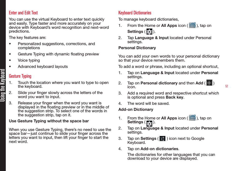 52Using the KeyboardEnter and Edit TextYou can use the virtual Keyboard to enter text quickly and easily. Type faster and more accurately on your device with Keyboard’s word recognition and next-word predictions.The key features are:•  Personalized suggestions, corrections, and completions•  Gesture Typing with dynamic oating preview•  Voice typing•  Advanced keyboard layoutsGesture Typing1.  Touch the location where you want to type to open the keyboard.2.  Slide your nger slowly across the letters of the word you want to input.3.  Release your nger when the word you want is displayed in the oating preview or in the middle of the suggestion strip. To select one of the words in the suggestion strip, tap on it.Use Gesture Typing without the space barWhen you use Gesture Typing, there’s no need to use the space bar—just continue to slide your nger across the letters you want to input, then lift your nger to start the next word.Keyboard DictionariesTo manage keyboard dictionaries,1.  From the Home or All Apps icon (   ), tap on Settings (   ).2.  Tap Language &amp; Input located under Personal settings.Personal DictionaryYou can add your own words to your personal dictionary so that your device remembers them.To add a word or phrase, including an optional shortcut,1.  Tap on Language &amp; Input located under Personal settings.2.  Tap on Personal dictionary and then Add (   ) icon.3.  Add a required word and respective shortcut which is optional and press Back key.4.  The word will be saved.Add-on Dictionary1.  From the Home or All Apps icon (   ), tap on Settings (   ).2.  Tap on Language &amp; Input located under Personal settings.3.  Tap on Settings (   ) icon next to Google Keyboard.4.  Tap on Add-on dictionaries.The dictionaries for other languages that you can download to your device are displayed.