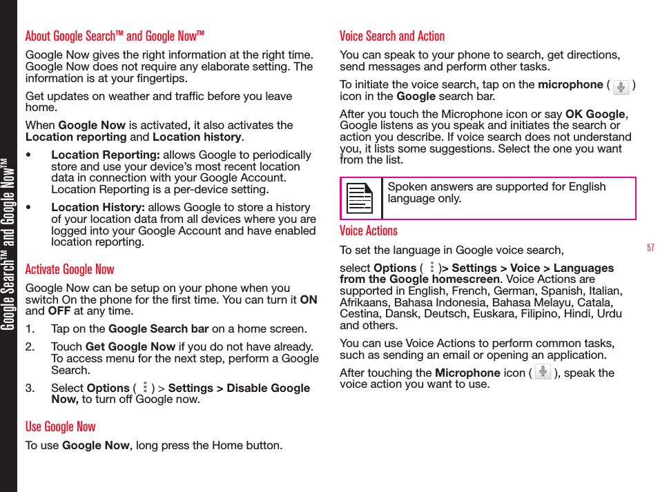 57Google Search™ and Google Now™About Google Search™ and Google Now™Google Now gives the right information at the right time. Google Now does not require any elaborate setting. The information is at your ngertips.Get updates on weather and trafc before you leave home.When Google Now is activated, it also activates the Location reporting and Location history.•  Location Reporting: allows Google to periodically store and use your device’s most recent location data in connection with your Google Account. Location Reporting is a per-device setting.•  Location History: allows Google to store a history of your location data from all devices where you are logged into your Google Account and have enabled location reporting.Activate Google NowGoogle Now can be setup on your phone when you switch On the phone for the rst time. You can turn it ON and OFF at any time.1.  Tap on the Google Search bar on a home screen.2.  Touch Get Google Now if you do not have already. To access menu for the next step, perform a Google Search.3.  Select Options (   ) &gt; Settings &gt; Disable Google Now, to turn off Google now.Use Google NowTo use Google Now, long press the Home button.Voice Search and ActionYou can speak to your phone to search, get directions, send messages and perform other tasks.To initiate the voice search, tap on the microphone (   ) icon in the Google search bar.After you touch the Microphone icon or say OK Google, Google listens as you speak and initiates the search or action you describe. If voice search does not understand you, it lists some suggestions. Select the one you want from the list.Spoken answers are supported for English language only.Voice ActionsTo set the language in Google voice search, select Options (   )&gt; Settings &gt; Voice &gt; Languages   from the Google homescreen. Voice Actions are supported in English, French, German, Spanish, Italian, Afrikaans, Bahasa Indonesia, Bahasa Melayu, Catala, Cestina, Dansk, Deutsch, Euskara, Filipino, Hindi, Urdu and others.You can use Voice Actions to perform common tasks, such as sending an email or opening an application.After touching the Microphone icon (   ), speak the voice action you want to use.