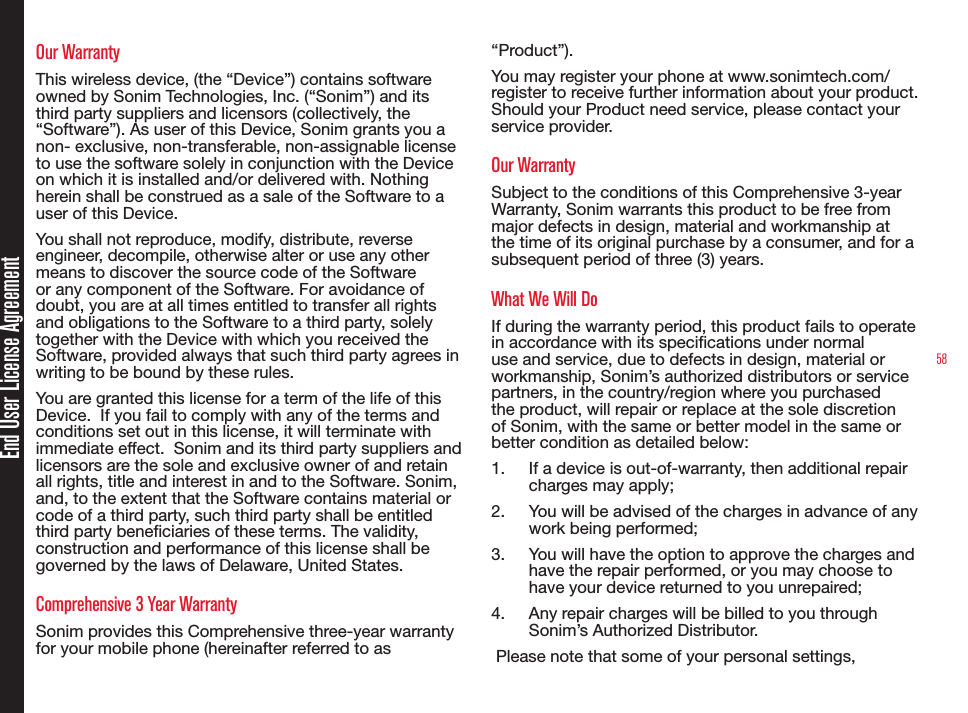 58End User License AgreementOur WarrantyThis wireless device, (the “Device”) contains software owned by Sonim Technologies, Inc. (“Sonim”) and its third party suppliers and licensors (collectively, the “Software”). As user of this Device, Sonim grants you a non- exclusive, non-transferable, non-assignable license to use the software solely in conjunction with the Device on which it is installed and/or delivered with. Nothing herein shall be construed as a sale of the Software to a user of this Device.You shall not reproduce, modify, distribute, reverse engineer, decompile, otherwise alter or use any other means to discover the source code of the Software or any component of the Software. For avoidance of doubt, you are at all times entitled to transfer all rights and obligations to the Software to a third party, solely together with the Device with which you received the Software, provided always that such third party agrees in writing to be bound by these rules.You are granted this license for a term of the life of this Device.  If you fail to comply with any of the terms and conditions set out in this license, it will terminate with immediate effect.  Sonim and its third party suppliers and licensors are the sole and exclusive owner of and retain all rights, title and interest in and to the Software. Sonim, and, to the extent that the Software contains material or code of a third party, such third party shall be entitled third party beneciaries of these terms. The validity, construction and performance of this license shall be governed by the laws of Delaware, United States.Comprehensive 3 Year WarrantySonim provides this Comprehensive three-year warranty for your mobile phone (hereinafter referred to as “Product”).You may register your phone at www.sonimtech.com/register to receive further information about your product. Should your Product need service, please contact your service provider. Our WarrantySubject to the conditions of this Comprehensive 3-year Warranty, Sonim warrants this product to be free from major defects in design, material and workmanship at the time of its original purchase by a consumer, and for a subsequent period of three (3) years.What We Will DoIf during the warranty period, this product fails to operate in accordance with its specications under normal use and service, due to defects in design, material or workmanship, Sonim’s authorized distributors or service partners, in the country/region where you purchased the product, will repair or replace at the sole discretion of Sonim, with the same or better model in the same or better condition as detailed below:1.  If a device is out-of-warranty, then additional repair charges may apply;2.  You will be advised of the charges in advance of any work being performed;3.  You will have the option to approve the charges and have the repair performed, or you may choose to have your device returned to you unrepaired;4.  Any repair charges will be billed to you through Sonim’s Authorized Distributor. Please note that some of your personal settings, 