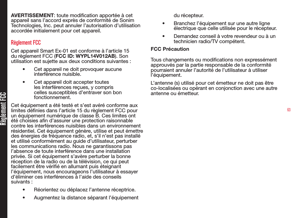 63Règlement FCCAVERTISSEMENT: toute modication apportée à cet appareil sans l’accord exprès de conformité de Sonim Technologies, Inc. peut annuler l’autorisation d’utilisation accordée initialement pour cet appareil.Règlement FCCCet appareil Smart Ex-01 est conforme à l’article 15 du règlement FCC (FCC ID: WYPL14V012AB). Son utilisation est sujette aux deux conditions suivantes:•  Cet appareil ne doit provoquer aucune interférence nuisible.•  Cet appareil doit accepter toutes les interférences reçues, y compris celles susceptibles d’entraver son bon fonctionnement.Cet équipement a été testé et s’est avéré conforme aux limites dénies dans l’article 15 du règlement FCC pour un équipement numérique de classe B. Ces limites ont été choisies an d’assurer une protection raisonnable contre les interférences nuisibles dans un environnement résidentiel. Cet équipement génère, utilise et peut émettre des énergies de fréquence radio, et, s’il n’est pas installé et utilisé conformément au guide d’utilisateur, perturber les communications radio. Nous ne garantissons pas l’absence de toute interférence dans une installation privée. Si cet équipement s’avère perturber la bonne réception de la radio ou de la télévision, ce qui peut facilement être vérié en allumant puis éteignant l’équipement, nous encourageons l’utilisateur à essayer d’éliminer ces interférences à l’aide des conseils suivants:•  Réorientez ou déplacez l’antenne réceptrice.•  Augmentez la distance séparant l’équipement du récepteur.•  Branchez l’équipement sur une autre ligne électrique que celle utilisée pour le récepteur.•  Demandez conseil à votre revendeur ou à un technicien radio/TV compétent.FCC Précaution Tous changements ou modications non expressément approuvés par la partie responsable de la conformité pourraient annuler l’autorité de l’utilisateur à utiliser l’équipement.L’antenne (s) utilisé pour cet émetteur ne doit pas être co-localisées ou opérant en conjonction avec une autre antenne ou émetteur.