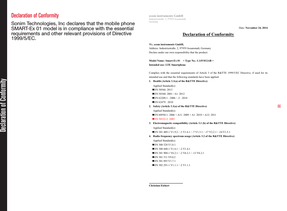 66Declaration of Conformity Sonim Technologies, Inc declares that the mobile phone  SMART-Ex 01 model is in compliance with the essential requirements and other relevant provisions of Directive 1999/5/EC.ecom instruments GmbH Industriestraße. 2, 97959 Assamstadt Germany  Date: November 24, 2014 Declaration of Conformity  We, ecom instruments GmbH, Address: Industriestraße. 2, 97959 Assamstadt, Germany Declare under our own responsibility that the product:  Model Name: Smart-Ex 01  &lt; Type No.: L14V012AB &gt; Intended use: LTE Smartphone  Complies  with the essential requirements of Article 3 of the R&amp;TTE 1999/5/EC Directive, if used for its intended use and that the following standards have been applied: 1. Health (Article 3.1(a) of the R&amp;TTE Directive) Applied Standard(s):     EN 50566: 2013    EN 50360: 2001 / A1: 2012  EN 62209-1 : 2006 / -2 : 2010    EN 62479 : 2010 2. Safety (Article 3.1(a) of the R&amp;TTE Directive) Applied Standard(s):      EN 60950-1: 2006 + A11: 2009 + A1: 2010 + A12: 2011  EN 50332-2: 2003 3. Electromagnetic compatibility (Article 3.1 (b) of the R&amp;TTE Directive) Applied Standard(s):      EN 301 489-1 V1.9.2 / -3 V1.6.1 / -7 V1.3.1 / -17 V2.2.1 / -24 V1.5.1 4. Radio frequency spectrum usage (Article 3.2 of the R&amp;TTE Directive) Applied Standard(s):    EN 300 328 V1.8.1    EN 300 440-1 V1.6.1 / -2 V1.4.1  EN 301 908-1 V6.2.1 / -2 V6.2.1 / -13 V6.2.1  EN 301 511 V9.0.2  EN 301 893 V1.7.1  EN 302 291-1 V1.1.1 / -2 V1.1.1                              Christian Eichert ecom instruments GmbH   Tel.: +49 6294 4224 648 E-mail: christian.eichert@ecom-ex.com Declaration of Conformity