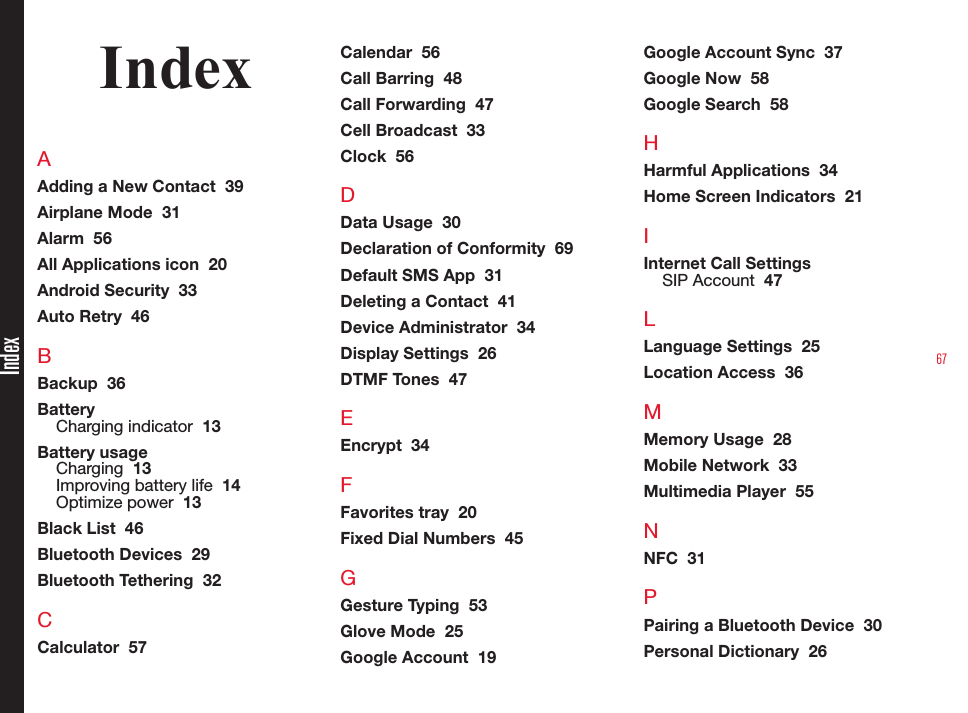 67IndexIndexAAdding a New Contact  39Airplane Mode  31Alarm  56All Applications icon  20Android Security  33Auto Retry  46BBackup  36BatteryCharging indicator  13Battery usageCharging  13Improving battery life  14Optimize power  13Black List  46Bluetooth Devices  29Bluetooth Tethering  32CCalculator  57Calendar  56Call Barring  48Call Forwarding  47Cell Broadcast  33Clock  56DData Usage  30Declaration of Conformity  69Default SMS App  31Deleting a Contact  41Device Administrator  34Display Settings  26DTMF Tones  47EEncrypt  34FFavorites tray  20Fixed Dial Numbers  45GGesture Typing  53Glove Mode  25Google Account  19Google Account Sync  37Google Now  58Google Search  58HHarmful Applications  34Home Screen Indicators  21IInternet Call SettingsSIP Account  47LLanguage Settings  25Location Access  36MMemory Usage  28Mobile Network  33Multimedia Player  55NNFC  31PPairing a Bluetooth Device  30Personal Dictionary  26