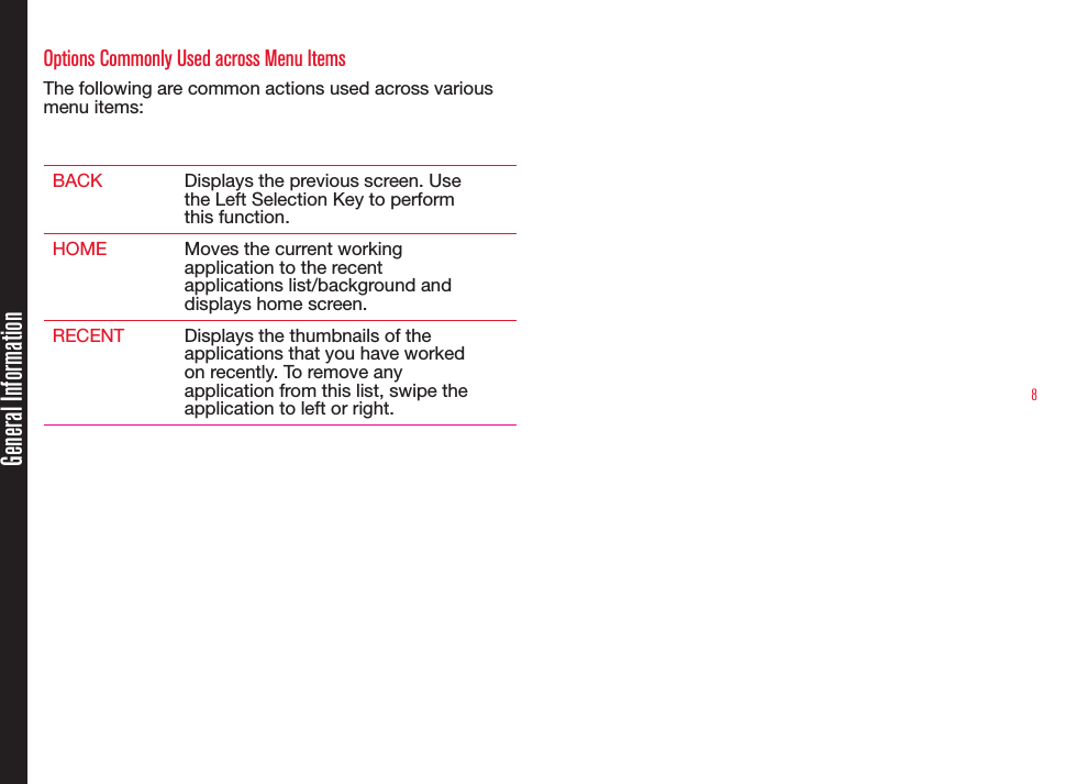 8Options Commonly Used across Menu ItemsThe following are common actions used across various menu items:BACK Displays the previous screen. Usethe Left Selection Key to performthis function.HOME Moves the current workingapplication to the recentapplications list/background anddisplays home screen.RECENT Displays the thumbnails of theapplications that you have workedon recently. To remove anyapplication from this list, swipe theapplication to left or right.General Information