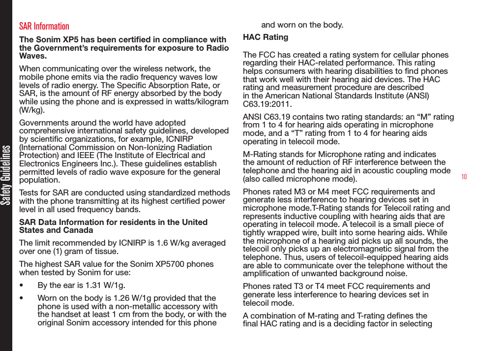 10SAR InformationThe Sonim XP5 has been certified in compliance with the Government’s requirements for exposure to Radio Waves.When communicating over the wireless network, the mobile phone emits via the radio frequency waves low levels of radio energy. The Specic Absorption Rate, or SAR, is the amount of RF energy absorbed by the body while using the phone and is expressed in watts/kilogram (W/kg).Governments around the world have adopted comprehensive international safety guidelines, developed by scientic organizations, for example, ICNIRP (International Commission on Non-Ionizing Radiation Protection) and IEEE (The Institute of Electrical and Electronics Engineers Inc.). These guidelines establish permitted levels of radio wave exposure for the general population.Tests for SAR are conducted using standardized methods with the phone transmitting at its highest certied power level in all used frequency bands.SAR Data Information for residents in the United States and CanadaThe limit recommended by ICNIRP is 1.6 W/kg averaged over one (1) gram of tissue. The highest SAR value for the Sonim XP5700 phones when tested by Sonim for use:•  By the ear is 1.31 W/1g.•  Worn on the body is 1.26 W/1g provided that the phone is used with a non-metallic accessory with the handset at least 1 cm from the body, or with the original Sonim accessory intended for this phone and worn on the body.HAC RatingThe FCC has created a rating system for cellular phones regarding their HAC-related performance. This rating helps consumers with hearing disabilities to nd phones that work well with their hearing aid devices. The HAC rating and measurement procedure are described in the American National Standards Institute (ANSI) C63.19:2011. ANSI C63.19 contains two rating standards: an “M” rating from 1 to 4 for hearing aids operating in microphone mode, and a “T” rating from 1 to 4 for hearing aids operating in telecoil mode.M-Rating stands for Microphone rating and indicates the amount of reduction of RF interference between the telephone and the hearing aid in acoustic coupling mode (also called microphone mode). Phones rated M3 or M4 meet FCC requirements and generate less interference to hearing devices set in microphone mode.T-Rating stands for Telecoil rating and represents inductive coupling with hearing aids that are operating in telecoil mode. A telecoil is a small piece of tightly wrapped wire, built into some hearing aids. While the microphone of a hearing aid picks up all sounds, the telecoil only picks up an electromagnetic signal from the telephone. Thus, users of telecoil-equipped hearing aids are able to communicate over the telephone without the amplication of unwanted background noise.Phones rated T3 or T4 meet FCC requirements and generate less interference to hearing devices set in telecoil mode. A combination of M-rating and T-rating denes the nal HAC rating and is a deciding factor in selecting Safety Guidelines
