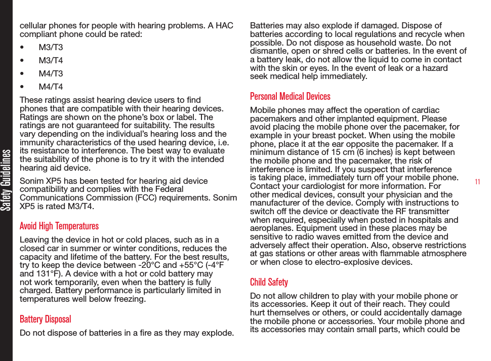 11Safety Guidelinescellular phones for people with hearing problems. A HAC compliant phone could be rated: •  M3/T3 •  M3/T4•  M4/T3•  M4/T4 These ratings assist hearing device users to nd phones that are compatible with their hearing devices. Ratings are shown on the phone’s box or label. The ratings are not guaranteed for suitability. The results vary depending on the individual’s hearing loss and the immunity characteristics of the used hearing device, i.e. its resistance to interference. The best way to evaluate the suitability of the phone is to try it with the intended hearing aid device.Sonim XP5 has been tested for hearing aid device compatibility and complies with the Federal Communications Commission (FCC) requirements. Sonim XP5 is rated M3/T4.Avoid High TemperaturesLeaving the device in hot or cold places, such as in a closed car in summer or winter conditions, reduces the capacity and lifetime of the battery. For the best results, try to keep the device between -20°C and +55°C (-4°F and 131°F). A device with a hot or cold battery may not work temporarily, even when the battery is fully charged. Battery performance is particularly limited in temperatures well below freezing.Battery DisposalDo not dispose of batteries in a re as they may explode. Batteries may also explode if damaged. Dispose of batteries according to local regulations and recycle when possible. Do not dispose as household waste. Do not dismantle, open or shred cells or batteries. In the event of a battery leak, do not allow the liquid to come in contact with the skin or eyes. In the event of leak or a hazard seek medical help immediately.Personal Medical DevicesMobile phones may affect the operation of cardiac pacemakers and other implanted equipment. Please avoid placing the mobile phone over the pacemaker, for example in your breast pocket. When using the mobile phone, place it at the ear opposite the pacemaker. If a minimum distance of 15 cm (6 inches) is kept between the mobile phone and the pacemaker, the risk of interference is limited. If you suspect that interference is taking place, immediately turn off your mobile phone. Contact your cardiologist for more information. For other medical devices, consult your physician and the manufacturer of the device. Comply with instructions to switch off the device or deactivate the RF transmitter when required, especially when posted in hospitals and aeroplanes. Equipment used in these places may be sensitive to radio waves emitted from the device and adversely affect their operation. Also, observe restrictions at gas stations or other areas with ammable atmosphere or when close to electro-explosive devices.Child SafetyDo not allow children to play with your mobile phone or its accessories. Keep it out of their reach. They could hurt themselves or others, or could accidentally damage the mobile phone or accessories. Your mobile phone and its accessories may contain small parts, which could be 