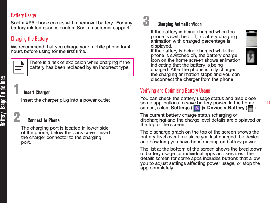 13Battery Usage GuidelinesBattery UsageSonim XP5 phone comes with a removal battery.  For any battery related queries contact Sonim customer support.Charging the BatteryWe recommend that you charge your mobile phone for 4 hours before using for the rst time.There is a risk of explosion while charging if the battery has been replaced by an incorrect type.1 Insert ChargerInsert the charger plug into a power outlet2  Connect to PhoneThe charging port is located in lower side of the phone, below the back cover. Insert the charger connector to the charging port.3  Charging Animation/IconIf the battery is being charged when the phone is switched off, a battery charging animation with charged percentage is displayed.If the battery is being charged while the phone is switched on, the battery charge icon on the home screen shows animation indicating that the battery is being charged. After the phone is fully charged the charging animation stops and you can disconnect the charger from the phone.Verifying and Optimizing Battery UsageYou can check the battery usage status and also close some applications to save battery power. In the home screen, select Settings (   )&gt; Device &gt; Battery (   ). The current battery charge status (charging or discharging) and the charge level details are displayed on the top of the screen.The discharge graph on the top of the screen shows the battery level over time since you last charged the device, and how long you have been running on battery power.The list at the bottom of the screen shows the breakdown of battery usage for individual apps and services. The details screen for some apps includes buttons that allow you to adjust settings affecting power usage, or stop the app completely.