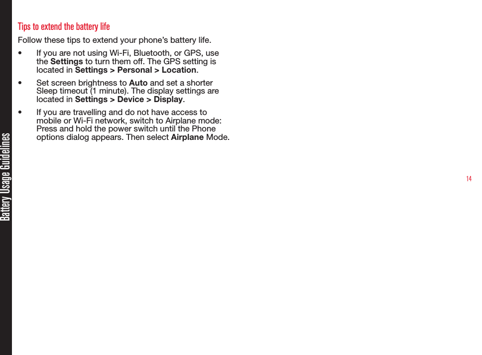 14Battery Usage GuidelinesTips to extend the battery life Follow these tips to extend your phone’s battery life.•  If you are not using Wi-Fi, Bluetooth, or GPS, use the Settings to turn them off. The GPS setting is located in Settings &gt; Personal &gt; Location.•  Set screen brightness to Auto and set a shorter Sleep timeout (1 minute). The display settings are located in Settings &gt; Device &gt; Display.•  If you are travelling and do not have access to mobile or Wi-Fi network, switch to Airplane mode: Press and hold the power switch until the Phone options dialog appears. Then select Airplane Mode.