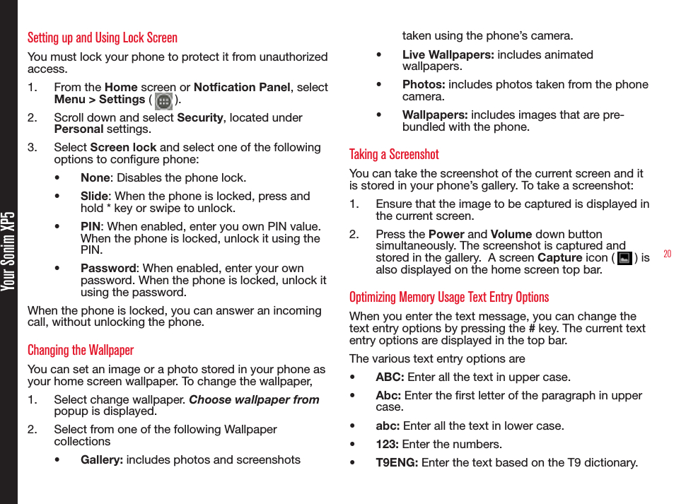 20Your Sonim XP5Setting up and Using Lock ScreenYou must lock your phone to protect it from unauthorized access.1.  From the Home screen or Notcation Panel, select Menu &gt; Settings (   ).2.  Scroll down and select Security, located under Personal settings.3.  Select Screen lock and select one of the following options to congure phone:•  None: Disables the phone lock.•  Slide: When the phone is locked, press and hold * key or swipe to unlock.•  PIN: When enabled, enter you own PIN value. When the phone is locked, unlock it using the PIN.•  Password: When enabled, enter your own password. When the phone is locked, unlock it using the password.When the phone is locked, you can answer an incoming call, without unlocking the phone. Changing the WallpaperYou can set an image or a photo stored in your phone as your home screen wallpaper. To change the wallpaper,1.  Select change wallpaper. Choose wallpaper from popup is displayed.2.  Select from one of the following Wallpaper collections•  Gallery: includes photos and screenshots taken using the phone’s camera.•  Live Wallpapers: includes animated wallpapers.•  Photos: includes photos taken from the phone camera.•  Wallpapers: includes images that are pre-bundled with the phone.Taking a ScreenshotYou can take the screenshot of the current screen and it is stored in your phone’s gallery. To take a screenshot:1.  Ensure that the image to be captured is displayed in the current screen.2.  Press the Power and Volume down button simultaneously. The screenshot is captured and stored in the gallery.  A screen Capture icon (   ) is also displayed on the home screen top bar.Optimizing Memory Usage Text Entry OptionsWhen you enter the text message, you can change the text entry options by pressing the # key. The current text entry options are displayed in the top bar.The various text entry options are•  ABC: Enter all the text in upper case.•  Abc: Enter the rst letter of the paragraph in upper case.•  abc: Enter all the text in lower case.•  123: Enter the numbers.•  T9ENG: Enter the text based on the T9 dictionary. 