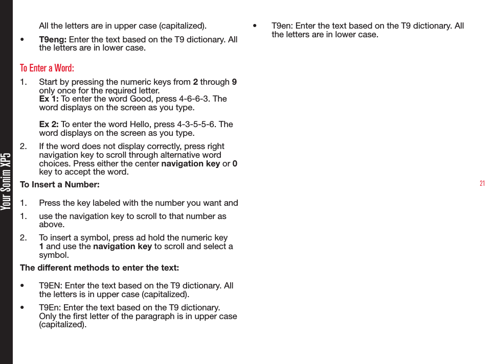 21Your Sonim XP5All the letters are in upper case (capitalized).•  T9eng: Enter the text based on the T9 dictionary. All the letters are in lower case.To Enter a Word:1.  Start by pressing the numeric keys from 2 through 9 only once for the required letter.Ex 1: To enter the word Good, press 4-6-6-3. The word displays on the screen as you type.Ex 2: To enter the word Hello, press 4-3-5-5-6. The word displays on the screen as you type.2.  If the word does not display correctly, press right navigation key to scroll through alternative word choices. Press either the center navigation key or 0 key to accept the word.To Insert a Number:1.  Press the key labeled with the number you want and1.  use the navigation key to scroll to that number as above.2.  To insert a symbol, press ad hold the numeric key 1 and use the navigation key to scroll and select a symbol.The different methods to enter the text:•  T9EN: Enter the text based on the T9 dictionary. All the letters is in upper case (capitalized).•  T9En: Enter the text based on the T9 dictionary. Only the rst letter of the paragraph is in upper case (capitalized).•  T9en: Enter the text based on the T9 dictionary. All the letters are in lower case.