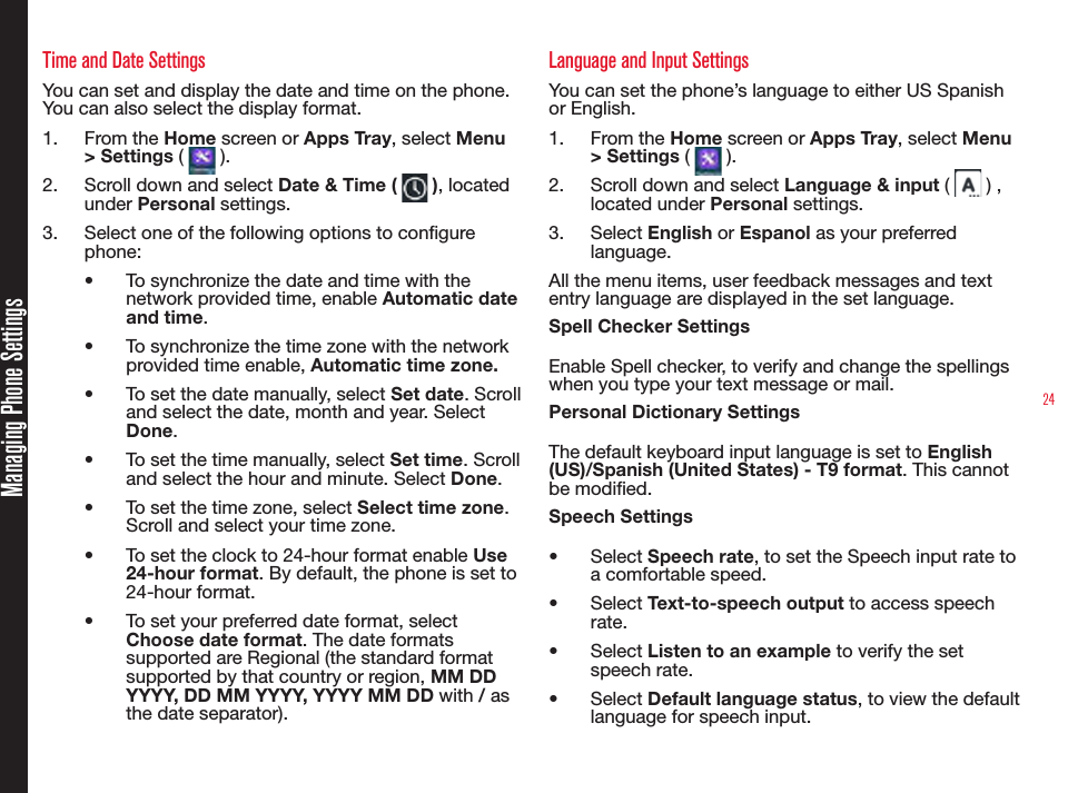 24Managing Phone SettingsTime and Date SettingsYou can set and display the date and time on the phone. You can also select the display format. 1.  From the Home screen or Apps Tray, select Menu &gt; Settings (   ).2.  Scroll down and select Date &amp; Time (   ), located under Personal settings.3.  Select one of the following options to congure phone:•  To synchronize the date and time with the network provided time, enable Automatic date and time.•  To synchronize the time zone with the network provided time enable, Automatic time zone.•  To set the date manually, select Set date. Scroll and select the date, month and year. Select Done.•  To set the time manually, select Set time. Scroll and select the hour and minute. Select Done.•  To set the time zone, select Select time zone. Scroll and select your time zone. •  To set the clock to 24-hour format enable Use 24-hour format. By default, the phone is set to 24-hour format.•  To set your preferred date format, select Choose date format. The date formats supported are Regional (the standard format supported by that country or region, MM DD YYYY, DD MM YYYY, YYYY MM DD with / as the date separator).Language and Input SettingsYou can set the phone’s language to either US Spanish or English.1.  From the Home screen or Apps Tray, select Menu &gt; Settings (   ).2.  Scroll down and select Language &amp; input (   ) , located under Personal settings.3.  Select English or Espanol as your preferred language.All the menu items, user feedback messages and text entry language are displayed in the set language.Spell Checker SettingsEnable Spell checker, to verify and change the spellings when you type your text message or mail.Personal Dictionary SettingsThe default keyboard input language is set to English (US)/Spanish (United States) - T9 format. This cannot be modied.Speech Settings•  Select Speech rate, to set the Speech input rate to a comfortable speed.•  Select Text-to-speech output to access speech rate.•  Select Listen to an example to verify the set speech rate. •  Select Default language status, to view the default language for speech input.
