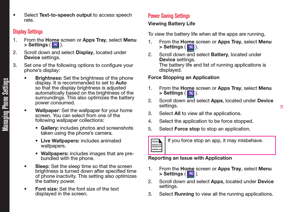 25•  Select Text-to-speech output to access speech rate.Display Settings1.  From the Home screen or Apps Tray, select Menu &gt; Settings (   ).2.  Scroll down and select Display, located under Device settings.3.  Set one of the following options to congure your phone’s display:•  Brightness: Set the brightness of the phone display. It is recommended to set to Auto so that the display brightness is adjusted automatically based on the brightness of the surroundings. This also optimizes the battery power consumed.•  Wallpaper: Set the wallpaper for your home screen. You can select from one of the following wallpaper collections:•  Gallery: includes photos and screenshots taken using the phone’s camera.•  Live Wallpapers: includes animated wallpapers.•  Wallpapers: includes images that are pre-bundled with the phone.•  Sleep: Set the sleep time so that the screen brightness is turned down after specied time of phone inactivity. This setting also optimizes the battery power.•  Font size: Set the font size of the text displayed in the screen.Power Saving SettingsViewing Battery LifeTo view the battery life when all the apps are running, 1.  From the Home screen or Apps Tray, select Menu &gt; Settings (   ).2.  Scroll down and select Battery, located under Device settings.The battery life and list of running applications is displayed.Force Stopping an Application1.  From the Home screen or Apps Tray, select Menu &gt; Settings (   ).2.  Scroll down and select Apps, located under Device settings.3.  Select All to view all the applications.4.  Select the application to be force stopped.5.  Select Force stop to stop an application.If you force stop an app, it may misbehave.Reporting an Issue with Application1.  From the Home screen or Apps Tray, select Menu &gt; Settings (   ).2.  Scroll down and select Apps, located under Device settings.3.  Select Running to view all the running applications.Managing Phone Settings