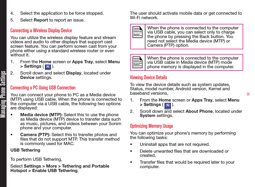 264.  Select the application to be force stopped.5.  Select Report to report an issue.Connecting a Wireless Display DeviceYou can utilize the wireless display feature and stream videos and audio to other displays that support cast screen feature. You can perform screen cast from your phone either using a standard wireless router or even without it.1.  From the Home screen or Apps Tray, select Menu &gt; Settings (   ).2.  Scroll down and select Display, located under Device settings.Connecting a PC Using USB ConnectionYou can connect your phone to PC as a Media device (MTP) using USB cable. When the phone is connected to the computer via a USB cable, the following two options are displayed:•  Media device (MTP): Select this to use the phone as Media device (MTP) device to transfer data such as music, pictures, and videos between your Sonim phone and your computer.•  Camera (PTP): Select this to transfer photos and les that do not support MTP. This transfer method is commonly used for MAC.USB TetheringTo perform USB Tethering,Select Settings &gt; More &gt; Tethering and Portable Hotspot &gt; Enable USB Tethering.The user should activate mobile data or get connected to Wi-Fi network.When the phone is connected to the computer via USB cable, you can select only to charge the phone by pressing the Back button. You need not select the Media device (MTP) or Camera (PTP) option.When the phone is connected to the computer via USB cable in Media device (MTP) mode phone memory is displayed in the computer.Viewing Device DetailsTo view the device details such as system updates,  Status, model number, Android version, Kernel and baseband versions,1.  From the Home screen or Apps Tray, select Menu &gt; Settings (   ).2.  Scroll down and select About Phone, located under System settings.Optimizing Memory UsageYou can optimize your phone’s memory by performing the following tasks:•  Uninstall apps that are not required.•  Delete unwanted les that are downloaded or created.•  Transfer les that would be required later to your computer.Managing Phone Settings