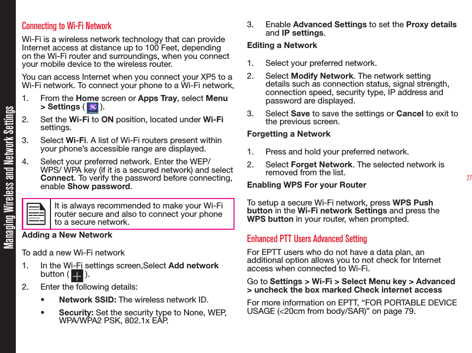 27Managing Wireless and Network SettingsConnecting to Wi-Fi NetworkWi-Fi is a wireless network technology that can provide Internet access at distance up to 100 Feet, depending on the Wi-Fi router and surroundings, when you connect your mobile device to the wireless router.You can access Internet when you connect your XP5 to a Wi-Fi network. To connect your phone to a Wi-Fi network,1.  From the Home screen or Apps Tray, select Menu &gt; Settings (   ).2.  Set the Wi-Fi to ON position, located under Wi-Fi settings.3.  Select Wi-Fi. A list of Wi-Fi routers present within your phone’s accessible range are displayed.4.  Select your preferred network. Enter the WEP/WPS/ WPA key (if it is a secured network) and select Connect. To verify the password before connecting, enable Show password.It is always recommended to make your Wi-Fi router secure and also to connect your phone to a secure network.Adding a New NetworkTo add a new Wi-Fi network1.  In the Wi-Fi settings screen,Select Add network button (   ).2.  Enter the following details:•  Network SSID: The wireless network ID.•  Security: Set the security type to None, WEP, WPA/WPA2 PSK, 802.1x EAP.3.  Enable Advanced Settings to set the Proxy details and IP settings.Editing a Network1.  Select your preferred network.2.  Select Modify Network. The network setting details such as connection status, signal strength, connection speed, security type, IP address and password are displayed.3.  Select Save to save the settings or Cancel to exit to the previous screen.Forgetting a Network1.  Press and hold your preferred network.2.  Select Forget Network. The selected network is removed from the list.Enabling WPS For your RouterTo setup a secure Wi-Fi network, press WPS Push button in the Wi-Fi network Settings and press the WPS button in your router, when prompted.Enhanced PTT Users Advanced SettingFor EPTT users who do not have a data plan, an additional option allows you to not check for Internet access when connected to Wi-Fi.Go to Settings &gt; Wi-Fi &gt; Select Menu key &gt; Advanced &gt; uncheck the box marked Check internet accessFor more information on EPTT, “FOR PORTABLE DEVICE USAGE (&lt;20cm from body/SAR)” on page 79.