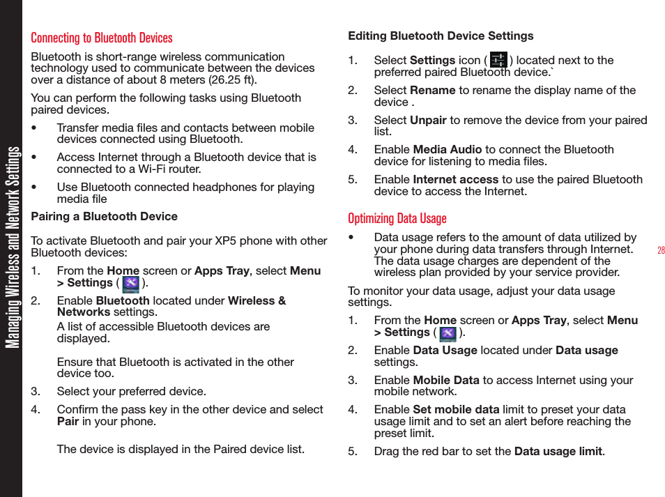 28Connecting to Bluetooth DevicesBluetooth is short-range wireless communication technology used to communicate between the devices over a distance of about 8 meters (26.25 ft).You can perform the following tasks using Bluetooth paired devices.•  Transfer media les and contacts between mobile devices connected using Bluetooth.•  Access Internet through a Bluetooth device that is connected to a Wi-Fi router.•  Use Bluetooth connected headphones for playing media lePairing a Bluetooth DeviceTo activate Bluetooth and pair your XP5 phone with other Bluetooth devices:1.  From the Home screen or Apps Tray, select Menu &gt; Settings (   ).2.  Enable Bluetooth located under Wireless &amp; Networks settings.A list of accessible Bluetooth devices are displayed.Ensure that Bluetooth is activated in the other device too.3.  Select your preferred device.4.  Conrm the pass key in the other device and select Pair in your phone.The device is displayed in the Paired device list.Editing Bluetooth Device Settings1.  Select Settings icon (   ) located next to the preferred paired Bluetooth device.`2.  Select Rename to rename the display name of the device .3.  Select Unpair to remove the device from your paired list.4.  Enable Media Audio to connect the Bluetooth device for listening to media les.5.  Enable Internet access to use the paired Bluetooth device to access the Internet.Optimizing Data Usage•  Data usage refers to the amount of data utilized by your phone during data transfers through Internet. The data usage charges are dependent of the wireless plan provided by your service provider.To monitor your data usage, adjust your data usage settings.1.  From the Home screen or Apps Tray, select Menu &gt; Settings (   ).2.  Enable Data Usage located under Data usage settings.3.  Enable Mobile Data to access Internet using your mobile network.4.  Enable Set mobile data limit to preset your data usage limit and to set an alert before reaching the preset limit.5.  Drag the red bar to set the Data usage limit.Managing Wireless and Network Settings