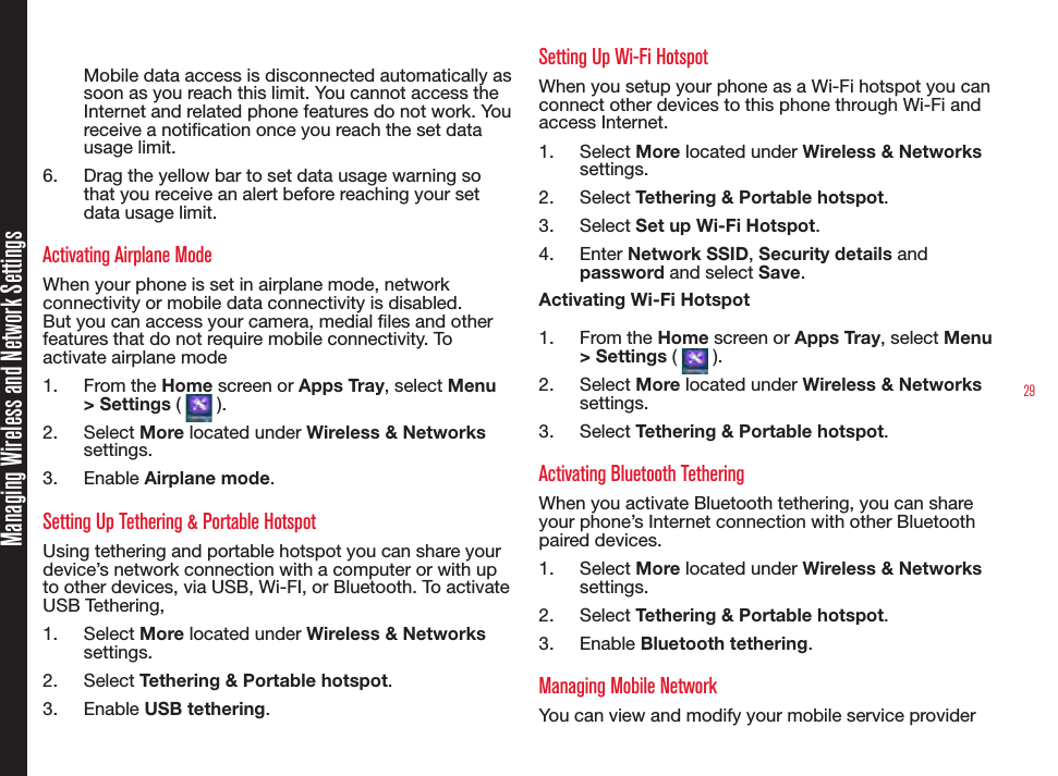 29Managing Wireless and Network SettingsMobile data access is disconnected automatically as soon as you reach this limit. You cannot access the Internet and related phone features do not work. You receive a notication once you reach the set data usage limit.6.  Drag the yellow bar to set data usage warning so that you receive an alert before reaching your set data usage limit.Activating Airplane ModeWhen your phone is set in airplane mode, network connectivity or mobile data connectivity is disabled. But you can access your camera, medial les and other features that do not require mobile connectivity. To activate airplane mode1.  From the Home screen or Apps Tray, select Menu &gt; Settings (   ).2.  Select More located under Wireless &amp; Networks settings.3.  Enable Airplane mode.Setting Up Tethering &amp; Portable HotspotUsing tethering and portable hotspot you can share your device’s network connection with a computer or with up to other devices, via USB, Wi-FI, or Bluetooth. To activate USB Tethering,1.  Select More located under Wireless &amp; Networks settings.2.  Select Tethering &amp; Portable hotspot.3.  Enable USB tethering.Setting Up Wi-Fi HotspotWhen you setup your phone as a Wi-Fi hotspot you can connect other devices to this phone through Wi-Fi and access Internet.1.  Select More located under Wireless &amp; Networks settings.2.  Select Tethering &amp; Portable hotspot.3.  Select Set up Wi-Fi Hotspot.4.  Enter Network SSID, Security details and password and select Save.Activating Wi-Fi Hotspot1.  From the Home screen or Apps Tray, select Menu &gt; Settings (   ).2.  Select More located under Wireless &amp; Networks settings.3.  Select Tethering &amp; Portable hotspot.Activating Bluetooth TetheringWhen you activate Bluetooth tethering, you can share your phone’s Internet connection with other Bluetooth paired devices.1.  Select More located under Wireless &amp; Networks settings.2.  Select Tethering &amp; Portable hotspot.3.  Enable Bluetooth tethering.Managing Mobile NetworkYou can view and modify your mobile service provider 