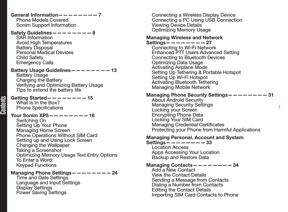 3ContentsGeneral  Information————————   7Phone Models CoveredSonim Support Information Safety  Guidelines————————   8SAR InformationAvoid High TemperaturesBattery DisposalPersonal Medical DevicesChild SafetyEmergency CallsBattery Usage Guidelines————————  13Battery UsageCharging the BatteryVerifying and Optimizing Battery UsageTips to extend the battery life Getting  Started————————   15What Is In the Box?Phone SpecicationsYour Sonim XP5————————  16Switching OnSetting Up Your PhoneManaging Home ScreenPhone Operations Without SIM CardSetting up and Using Lock ScreenChanging the WallpaperTaking a ScreenshotOptimizing Memory Usage Text Entry OptionsTo Enter a Word:Keypad FunctionsManaging Phone Settings————————  24Time and Date SettingsLanguage and Input SettingsDisplay SettingsPower Saving SettingsConnecting a Wireless Display DeviceConnecting a PC Using USB ConnectionViewing Device DetailsOptimizing Memory UsageManaging Wireless and Network Settings————————   27Connecting to Wi-Fi NetworkEnhanced PTT Users Advanced SettingConnecting to Bluetooth DevicesOptimizing Data UsageActivating Airplane ModeSetting Up Tethering &amp; Portable HotspotSetting Up Wi-Fi HotspotActivating Bluetooth TetheringManaging Mobile NetworkManaging Phone Security Settings————————  31About Android SecurityManaging Security SettingsLocking your ScreenEncrypting Phone DataLocking Your SIM CardManaging Credential CerticatesProtecting your Phone from Harmful ApplicationsManaging Personal, Account and System Settings————————   33Location AccessApps Accessing Your LocationBackup and Restore DataManaging  Contacts————————   34Add a New ContactView the Contact DetailsSending a Message from ContactsDialing a Number from ContactsEditing the Contact DetailsImporting SIM Card Contacts to Phone
