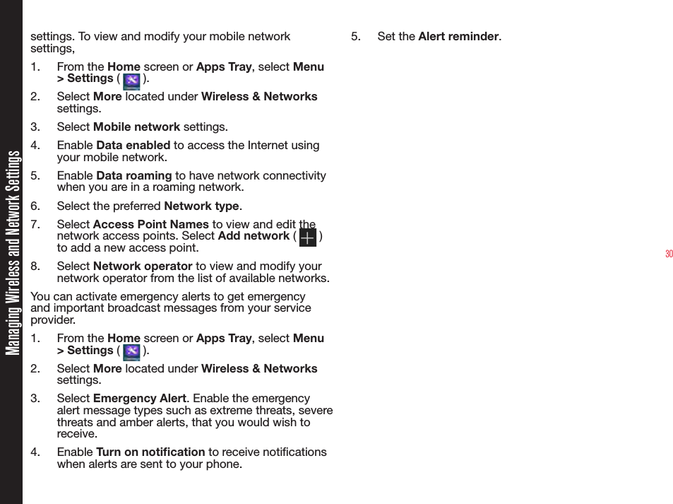 30settings. To view and modify your mobile network settings,1.  From the Home screen or Apps Tray, select Menu &gt; Settings (   ).2.  Select More located under Wireless &amp; Networks settings.3.  Select Mobile network settings.4.  Enable Data enabled to access the Internet using your mobile network.5.  Enable Data roaming to have network connectivity when you are in a roaming network.6.  Select the preferred Network type.7.  Select Access Point Names to view and edit the network access points. Select Add network (   ) to add a new access point.8.  Select Network operator to view and modify your network operator from the list of available networks.You can activate emergency alerts to get emergency and important broadcast messages from your service provider.1.  From the Home screen or Apps Tray, select Menu &gt; Settings (   ).2.  Select More located under Wireless &amp; Networks settings.3.  Select Emergency Alert. Enable the emergency alert message types such as extreme threats, severe threats and amber alerts, that you would wish to receive.4.  Enable Turn on notication to receive notications when alerts are sent to your phone.5.  Set the Alert reminder.Managing Wireless and Network Settings