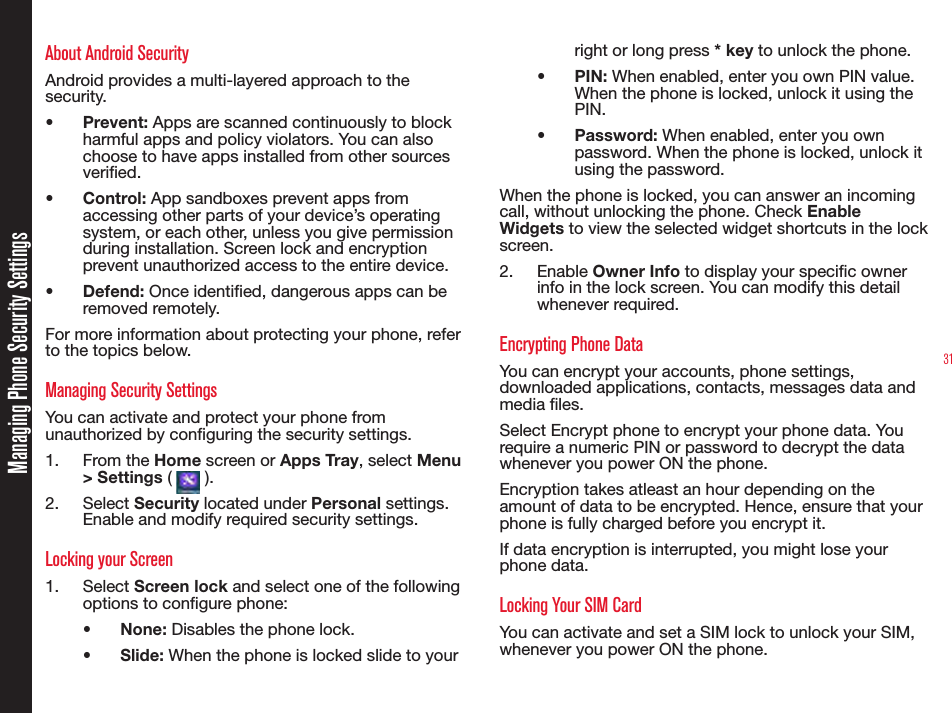 31About Android SecurityAndroid provides a multi-layered approach to the security.•  Prevent: Apps are scanned continuously to block harmful apps and policy violators. You can also choose to have apps installed from other sources veried.•  Control: App sandboxes prevent apps from accessing other parts of your device’s operating system, or each other, unless you give permission during installation. Screen lock and encryption prevent unauthorized access to the entire device.•  Defend: Once identied, dangerous apps can be removed remotely.For more information about protecting your phone, refer to the topics below.Managing Security SettingsYou can activate and protect your phone from unauthorized by conguring the security settings.1.  From the Home screen or Apps Tray, select Menu &gt; Settings (   ).2.  Select Security located under Personal settings. Enable and modify required security settings.Locking your Screen1.  Select Screen lock and select one of the following options to congure phone:•  None: Disables the phone lock.•  Slide: When the phone is locked slide to your right or long press * key to unlock the phone.•  PIN: When enabled, enter you own PIN value. When the phone is locked, unlock it using the PIN.•  Password: When enabled, enter you own password. When the phone is locked, unlock it using the password.When the phone is locked, you can answer an incoming call, without unlocking the phone. Check Enable Widgets to view the selected widget shortcuts in the lock screen.2.  Enable Owner Info to display your specic owner info in the lock screen. You can modify this detail whenever required.Encrypting Phone DataYou can encrypt your accounts, phone settings, downloaded applications, contacts, messages data and media les.Select Encrypt phone to encrypt your phone data. You require a numeric PIN or password to decrypt the data whenever you power ON the phone.Encryption takes atleast an hour depending on the amount of data to be encrypted. Hence, ensure that your phone is fully charged before you encrypt it.If data encryption is interrupted, you might lose your phone data.Locking Your SIM CardYou can activate and set a SIM lock to unlock your SIM, whenever you power ON the phone.Managing Phone Security Settings