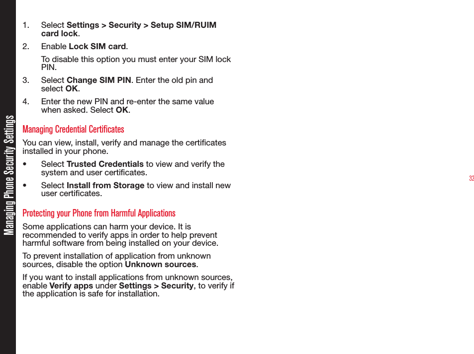 32Managing Phone Security Settings1.  Select Settings &gt; Security &gt; Setup SIM/RUIM card lock.2.  Enable Lock SIM card.To disable this option you must enter your SIM lock PIN.3.  Select Change SIM PIN. Enter the old pin and select OK.4.  Enter the new PIN and re-enter the same value when asked. Select OK.Managing Credential CertificatesYou can view, install, verify and manage the certicates installed in your phone.•  Select Trusted Credentials to view and verify the system and user certicates.•  Select Install from Storage to view and install new user certicates.Protecting your Phone from Harmful ApplicationsSome applications can harm your device. It is recommended to verify apps in order to help prevent harmful software from being installed on your device.To prevent installation of application from unknown sources, disable the option Unknown sources.If you want to install applications from unknown sources, enable Verify apps under Settings &gt; Security, to verify if the application is safe for installation.