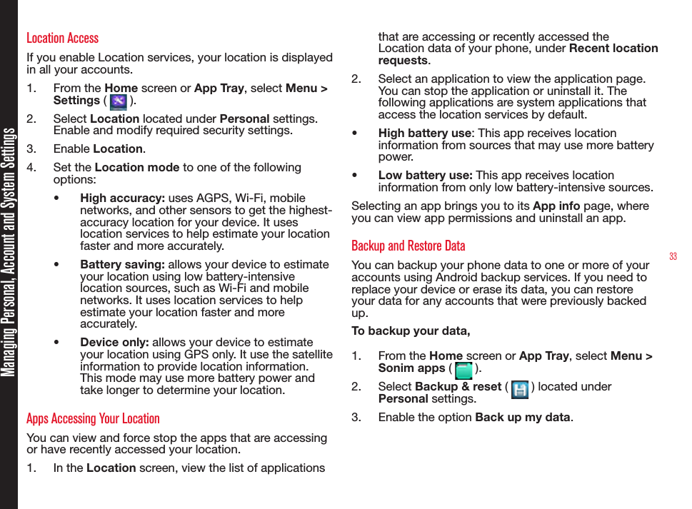 33Managing Personal, Account and System SettingsLocation AccessIf you enable Location services, your location is displayed in all your accounts. 1.  From the Home screen or App Tray, select Menu &gt; Settings (   ).2.  Select Location located under Personal settings. Enable and modify required security settings.3.  Enable Location.4.  Set the Location mode to one of the following options:•  High accuracy: uses AGPS, Wi-Fi, mobile networks, and other sensors to get the highest-accuracy location for your device. It uses location services to help estimate your location faster and more accurately.•  Battery saving: allows your device to estimate your location using low battery-intensive location sources, such as Wi-Fi and mobile networks. It uses location services to help estimate your location faster and more accurately.•  Device only: allows your device to estimate your location using GPS only. It use the satellite information to provide location information. This mode may use more battery power and take longer to determine your location.Apps Accessing Your LocationYou can view and force stop the apps that are accessing or have recently accessed your location.1.  In the Location screen, view the list of applications that are accessing or recently accessed the Location data of your phone, under Recent location requests.2.  Select an application to view the application page. You can stop the application or uninstall it. The following applications are system applications that access the location services by default.•  High battery use: This app receives location information from sources that may use more battery power.•  Low battery use: This app receives location information from only low battery-intensive sources.Selecting an app brings you to its App info page, where you can view app permissions and uninstall an app.Backup and Restore DataYou can backup your phone data to one or more of your accounts using Android backup services. If you need to replace your device or erase its data, you can restore your data for any accounts that were previously backed up.To backup your data,1.  From the Home screen or App Tray, select Menu &gt; Sonim apps (   ).2.  Select Backup &amp; reset (   ) located under Personal settings.3.  Enable the option Back up my data.