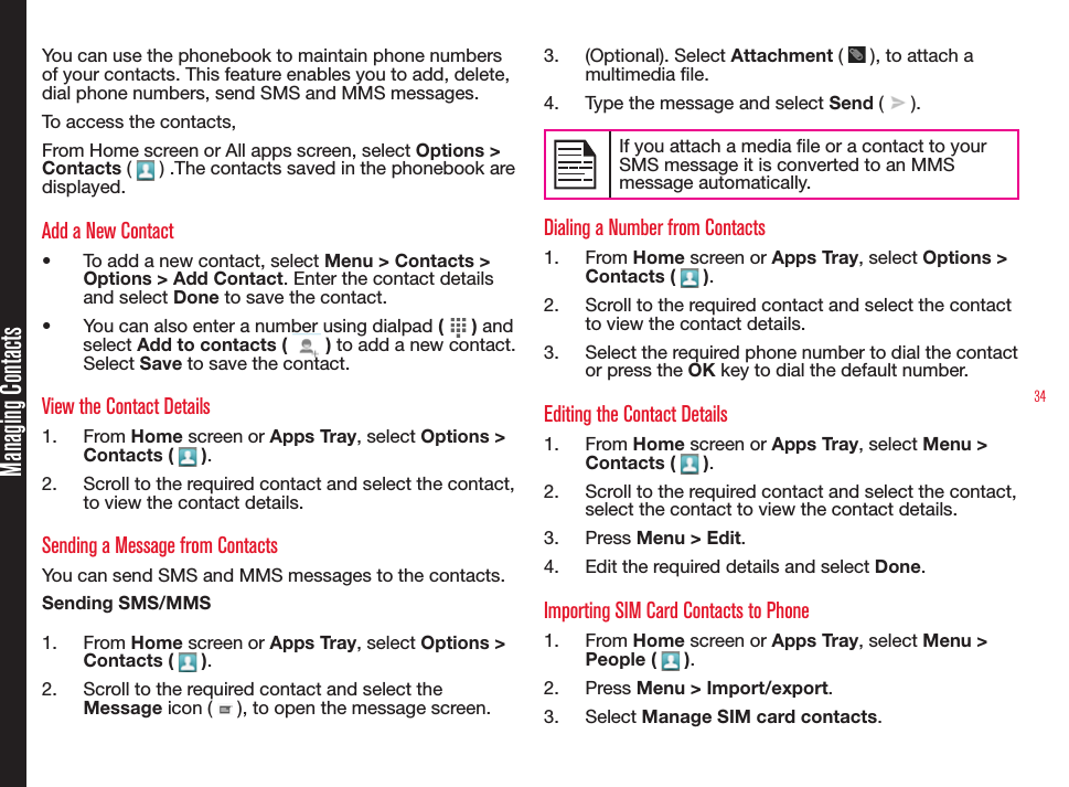 34Managing ContactsYou can use the phonebook to maintain phone numbers of your contacts. This feature enables you to add, delete, dial phone numbers, send SMS and MMS messages. To access the contacts,From Home screen or All apps screen, select Options &gt; Contacts (   ) .The contacts saved in the phonebook are displayed.Add a New Contact•  To add a new contact, select Menu &gt; Contacts &gt; Options &gt; Add Contact. Enter the contact details and select Done to save the contact.•  You can also enter a number using dialpad (   ) and select Add to contacts (   ) to add a new contact. Select Save to save the contact.View the Contact Details1.  From Home screen or Apps Tray, select Options &gt; Contacts (   ).2.  Scroll to the required contact and select the contact, to view the contact details.Sending a Message from ContactsYou can send SMS and MMS messages to the contacts. Sending SMS/MMS1.  From Home screen or Apps Tray, select Options &gt;  Contacts (   ).2.  Scroll to the required contact and select the Message icon (   ), to open the message screen.3.  (Optional). Select Attachment (   ), to attach a multimedia le.4.  Type the message and select Send (   ).If you attach a media le or a contact to your SMS message it is converted to an MMS message automatically.Dialing a Number from Contacts1.  From Home screen or Apps Tray, select Options &gt; Contacts (   ).2.  Scroll to the required contact and select the contact to view the contact details.3.  Select the required phone number to dial the contact or press the OK key to dial the default number.Editing the Contact Details1.  From Home screen or Apps Tray, select Menu &gt; Contacts (   ).2.  Scroll to the required contact and select the contact, select the contact to view the contact details. 3.  Press Menu &gt; Edit.4.  Edit the required details and select Done.Importing SIM Card Contacts to Phone1.  From Home screen or Apps Tray, select Menu &gt; People (   ).2.  Press Menu &gt; Import/export.3.  Select Manage SIM card contacts.