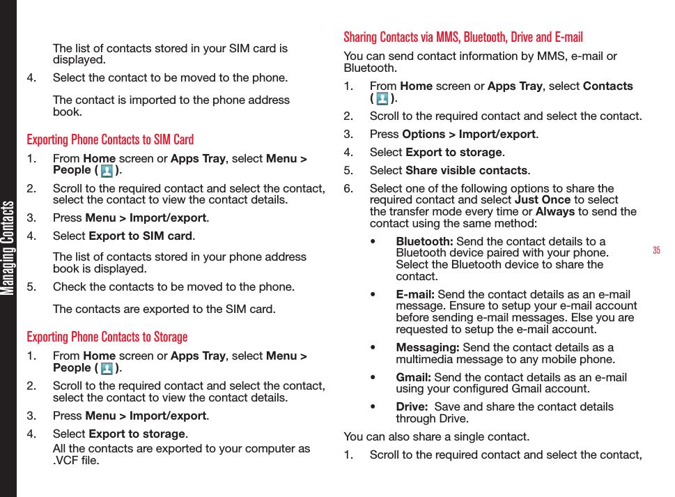 35Managing ContactsThe list of contacts stored in your SIM card is displayed.4.  Select the contact to be moved to the phone.The contact is imported to the phone address book.Exporting Phone Contacts to SIM Card1.  From Home screen or Apps Tray, select Menu &gt; People (   ).2.  Scroll to the required contact and select the contact, select the contact to view the contact details. 3.  Press Menu &gt; Import/export.4.  Select Export to SIM card.The list of contacts stored in your phone address book is displayed.5.  Check the contacts to be moved to the phone.The contacts are exported to the SIM card.Exporting Phone Contacts to Storage1.  From Home screen or Apps Tray, select Menu &gt; People (   ).2.  Scroll to the required contact and select the contact, select the contact to view the contact details. 3.  Press Menu &gt; Import/export.4.  Select Export to storage.All the contacts are exported to your computer as .VCF le.Sharing Contacts via MMS, Bluetooth, Drive and E-mailYou can send contact information by MMS, e-mail or Bluetooth.1.  From Home screen or Apps Tray, select Contacts (   ).2.  Scroll to the required contact and select the contact.3.  Press Options &gt; Import/export.4.  Select Export to storage.5.  Select Share visible contacts.6.  Select one of the following options to share the required contact and select Just Once to select the transfer mode every time or Always to send the contact using the same method:•  Bluetooth: Send the contact details to a Bluetooth device paired with your phone. Select the Bluetooth device to share the contact.•  E-mail: Send the contact details as an e-mail message. Ensure to setup your e-mail account before sending e-mail messages. Else you are requested to setup the e-mail account.•  Messaging: Send the contact details as a multimedia message to any mobile phone.•  Gmail: Send the contact details as an e-mail using your congured Gmail account.•  Drive:  Save and share the contact details through Drive.You can also share a single contact. 1.  Scroll to the required contact and select the contact, 