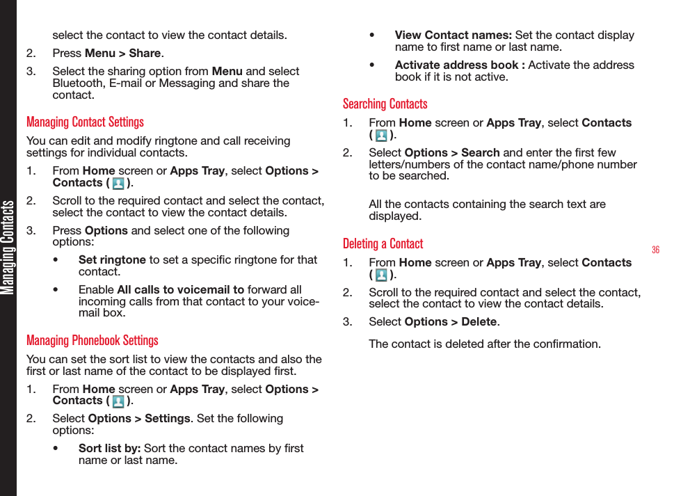 36Managing Contactsselect the contact to view the contact details. 2.  Press Menu &gt; Share. 3.  Select the sharing option from Menu and select Bluetooth, E-mail or Messaging and share the contact.Managing Contact SettingsYou can edit and modify ringtone and call receiving settings for individual contacts.1.  From Home screen or Apps Tray, select Options &gt; Contacts (   ).2.  Scroll to the required contact and select the contact, select the contact to view the contact details. 3.  Press Options and select one of the following options:•  Set ringtone to set a specic ringtone for that contact.•  Enable All calls to voicemail to forward all incoming calls from that contact to your voice-mail box.Managing Phonebook SettingsYou can set the sort list to view the contacts and also the rst or last name of the contact to be displayed rst.1.  From Home screen or Apps Tray, select Options &gt; Contacts (   ).2.  Select Options &gt; Settings. Set the following options:•  Sort list by: Sort the contact names by rst name or last name.•  View Contact names: Set the contact display name to rst name or last name.•  Activate address book : Activate the address book if it is not active.Searching Contacts1.  From Home screen or Apps Tray, select Contacts (   ).2.  Select Options &gt; Search and enter the rst few letters/numbers of the contact name/phone number to be searched. All the contacts containing the search text are displayed.Deleting a Contact1.  From Home screen or Apps Tray, select Contacts (   ).2.  Scroll to the required contact and select the contact, select the contact to view the contact details. 3.  Select Options &gt; Delete.The contact is deleted after the conrmation.